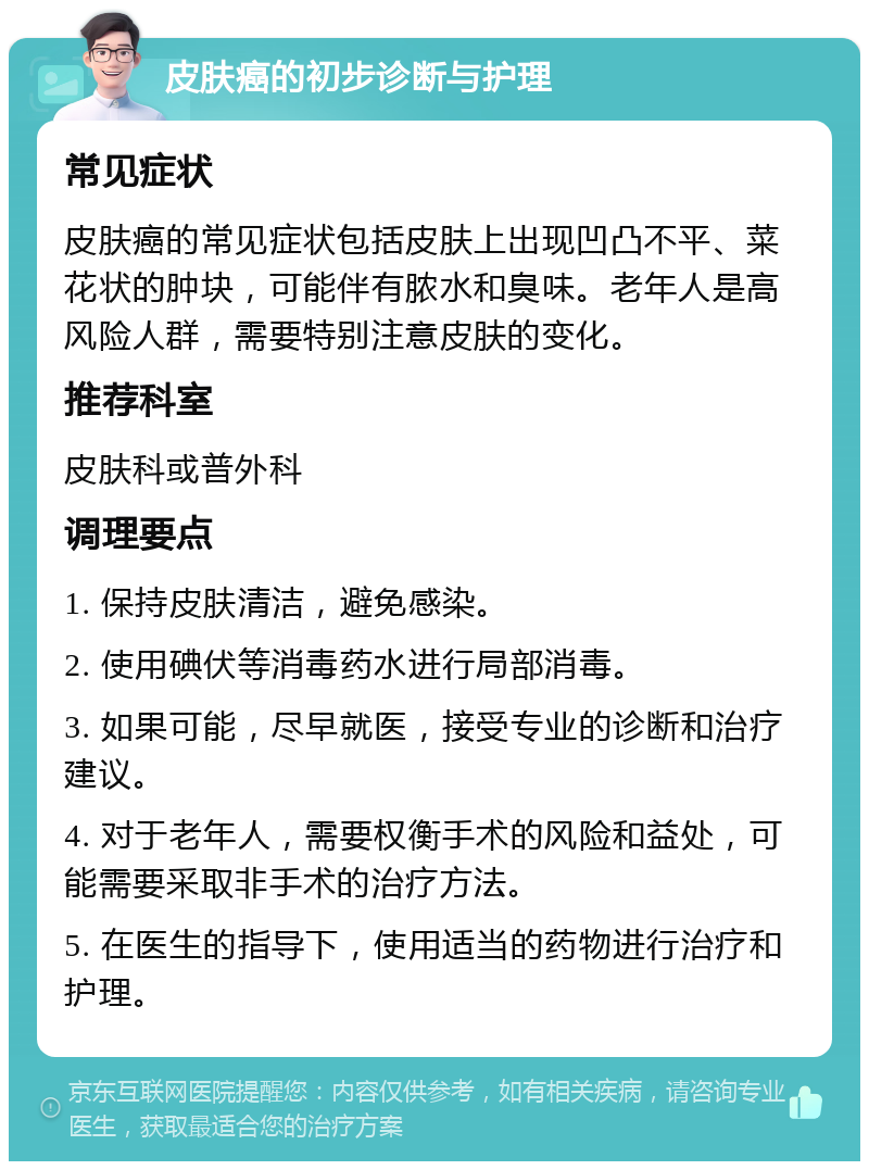 皮肤癌的初步诊断与护理 常见症状 皮肤癌的常见症状包括皮肤上出现凹凸不平、菜花状的肿块，可能伴有脓水和臭味。老年人是高风险人群，需要特别注意皮肤的变化。 推荐科室 皮肤科或普外科 调理要点 1. 保持皮肤清洁，避免感染。 2. 使用碘伏等消毒药水进行局部消毒。 3. 如果可能，尽早就医，接受专业的诊断和治疗建议。 4. 对于老年人，需要权衡手术的风险和益处，可能需要采取非手术的治疗方法。 5. 在医生的指导下，使用适当的药物进行治疗和护理。