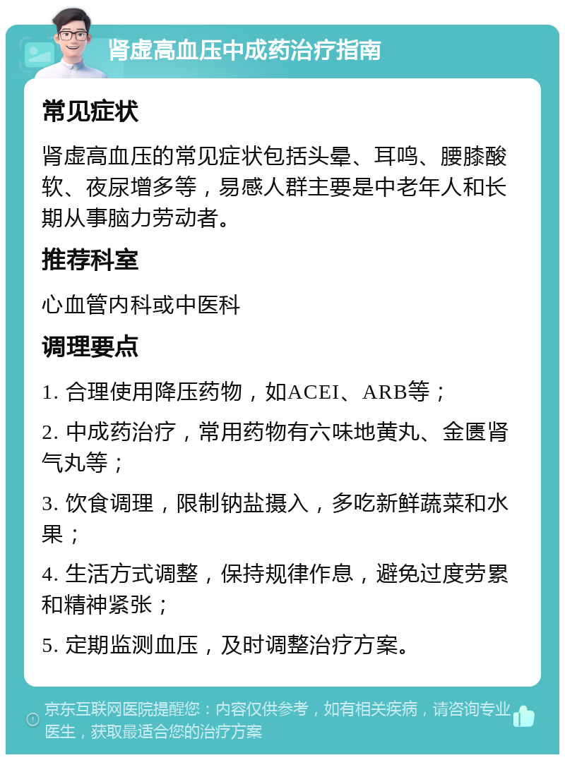 肾虚高血压中成药治疗指南 常见症状 肾虚高血压的常见症状包括头晕、耳鸣、腰膝酸软、夜尿增多等，易感人群主要是中老年人和长期从事脑力劳动者。 推荐科室 心血管内科或中医科 调理要点 1. 合理使用降压药物，如ACEI、ARB等； 2. 中成药治疗，常用药物有六味地黄丸、金匮肾气丸等； 3. 饮食调理，限制钠盐摄入，多吃新鲜蔬菜和水果； 4. 生活方式调整，保持规律作息，避免过度劳累和精神紧张； 5. 定期监测血压，及时调整治疗方案。