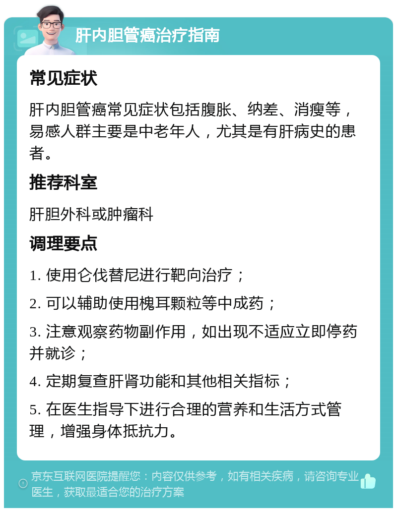 肝内胆管癌治疗指南 常见症状 肝内胆管癌常见症状包括腹胀、纳差、消瘦等，易感人群主要是中老年人，尤其是有肝病史的患者。 推荐科室 肝胆外科或肿瘤科 调理要点 1. 使用仑伐替尼进行靶向治疗； 2. 可以辅助使用槐耳颗粒等中成药； 3. 注意观察药物副作用，如出现不适应立即停药并就诊； 4. 定期复查肝肾功能和其他相关指标； 5. 在医生指导下进行合理的营养和生活方式管理，增强身体抵抗力。