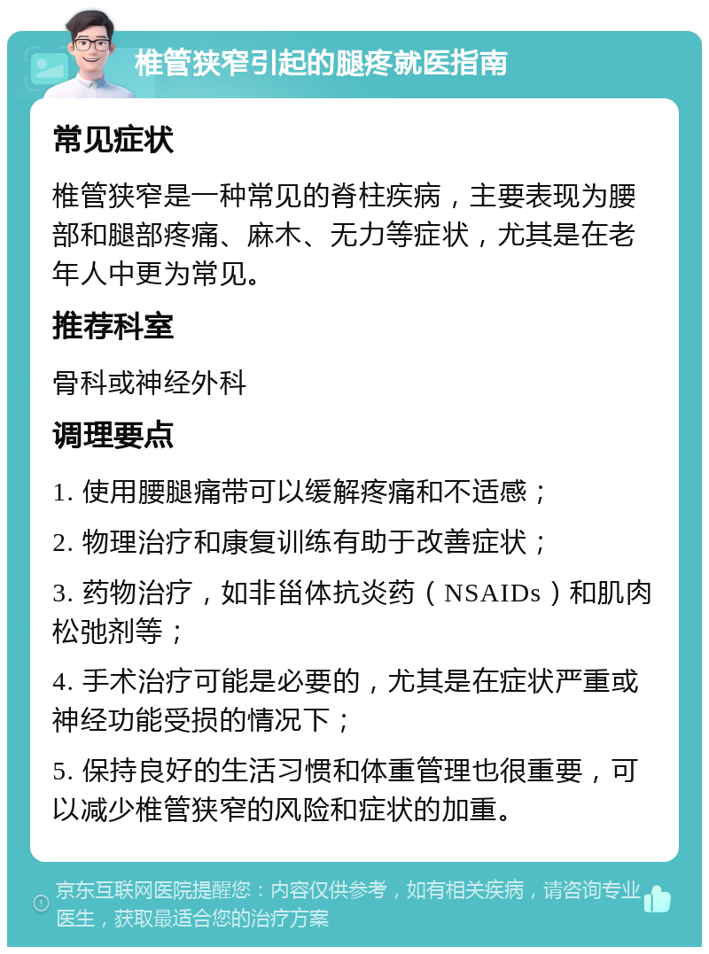 椎管狭窄引起的腿疼就医指南 常见症状 椎管狭窄是一种常见的脊柱疾病，主要表现为腰部和腿部疼痛、麻木、无力等症状，尤其是在老年人中更为常见。 推荐科室 骨科或神经外科 调理要点 1. 使用腰腿痛带可以缓解疼痛和不适感； 2. 物理治疗和康复训练有助于改善症状； 3. 药物治疗，如非甾体抗炎药（NSAIDs）和肌肉松弛剂等； 4. 手术治疗可能是必要的，尤其是在症状严重或神经功能受损的情况下； 5. 保持良好的生活习惯和体重管理也很重要，可以减少椎管狭窄的风险和症状的加重。