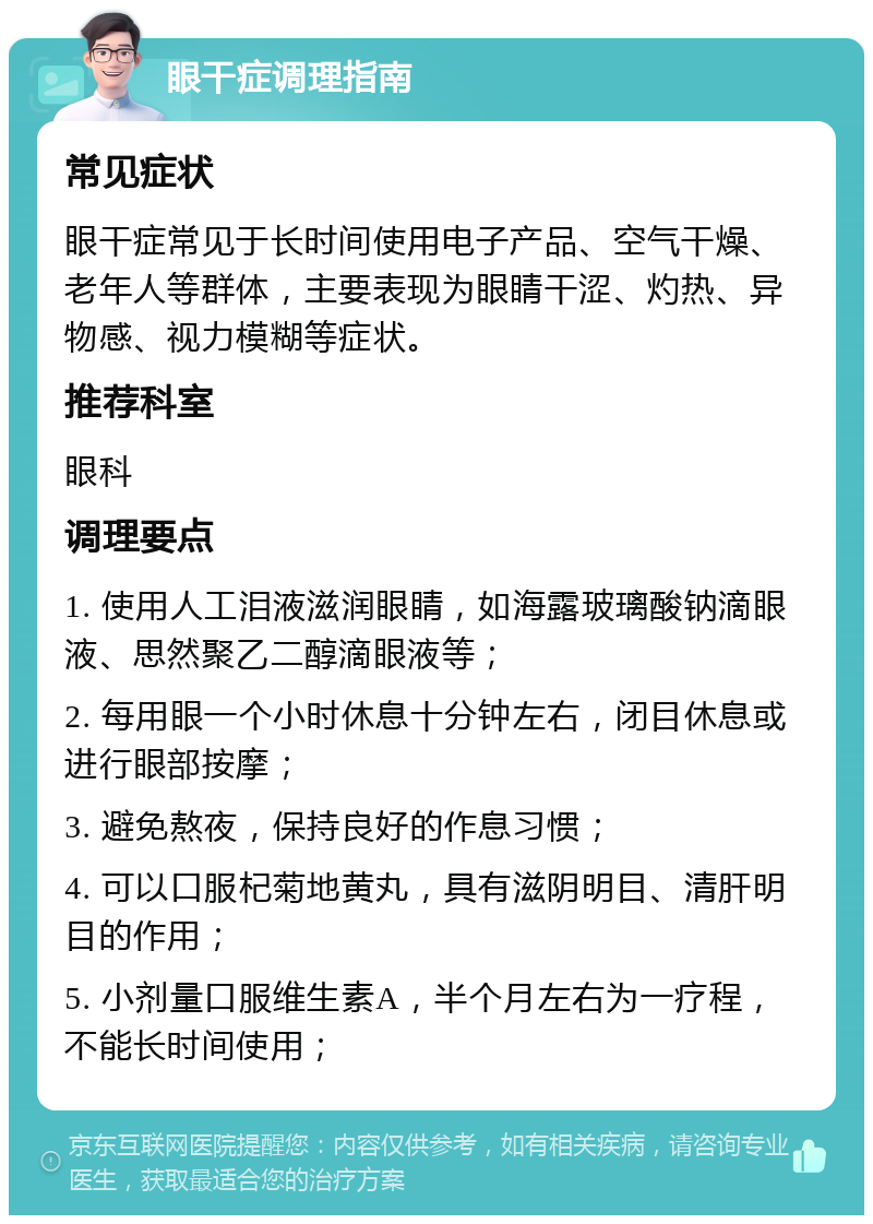 眼干症调理指南 常见症状 眼干症常见于长时间使用电子产品、空气干燥、老年人等群体，主要表现为眼睛干涩、灼热、异物感、视力模糊等症状。 推荐科室 眼科 调理要点 1. 使用人工泪液滋润眼睛，如海露玻璃酸钠滴眼液、思然聚乙二醇滴眼液等； 2. 每用眼一个小时休息十分钟左右，闭目休息或进行眼部按摩； 3. 避免熬夜，保持良好的作息习惯； 4. 可以口服杞菊地黄丸，具有滋阴明目、清肝明目的作用； 5. 小剂量口服维生素A，半个月左右为一疗程，不能长时间使用；