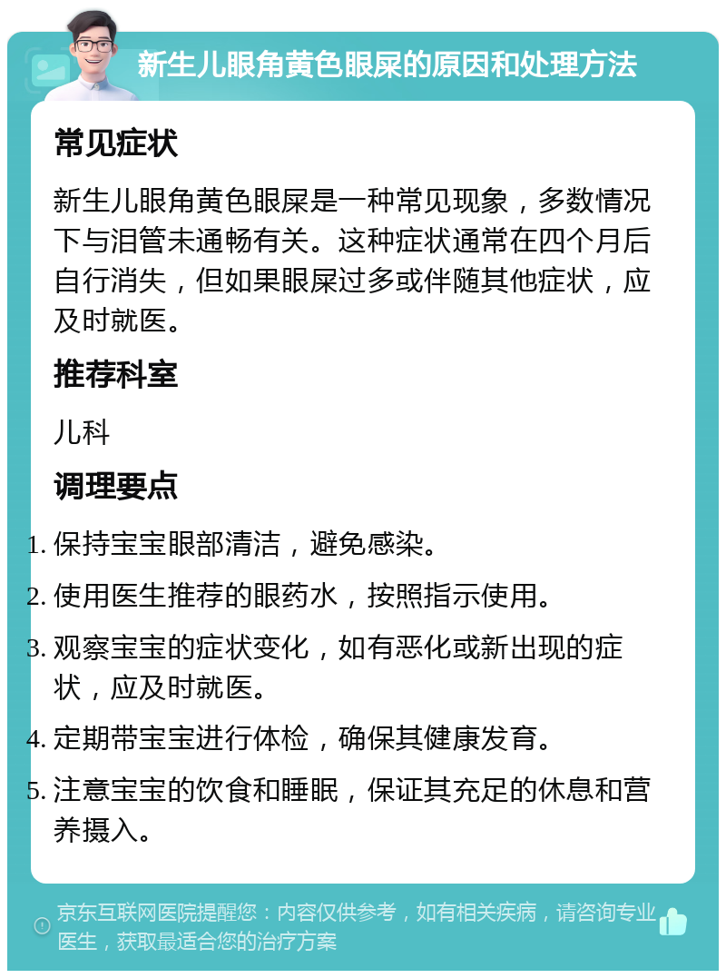 新生儿眼角黄色眼屎的原因和处理方法 常见症状 新生儿眼角黄色眼屎是一种常见现象，多数情况下与泪管未通畅有关。这种症状通常在四个月后自行消失，但如果眼屎过多或伴随其他症状，应及时就医。 推荐科室 儿科 调理要点 保持宝宝眼部清洁，避免感染。 使用医生推荐的眼药水，按照指示使用。 观察宝宝的症状变化，如有恶化或新出现的症状，应及时就医。 定期带宝宝进行体检，确保其健康发育。 注意宝宝的饮食和睡眠，保证其充足的休息和营养摄入。