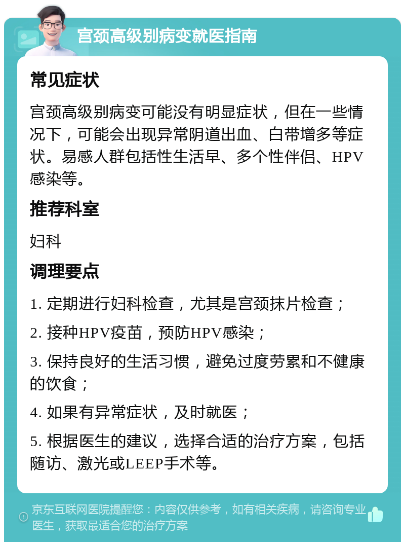 宫颈高级别病变就医指南 常见症状 宫颈高级别病变可能没有明显症状，但在一些情况下，可能会出现异常阴道出血、白带增多等症状。易感人群包括性生活早、多个性伴侣、HPV感染等。 推荐科室 妇科 调理要点 1. 定期进行妇科检查，尤其是宫颈抹片检查； 2. 接种HPV疫苗，预防HPV感染； 3. 保持良好的生活习惯，避免过度劳累和不健康的饮食； 4. 如果有异常症状，及时就医； 5. 根据医生的建议，选择合适的治疗方案，包括随访、激光或LEEP手术等。