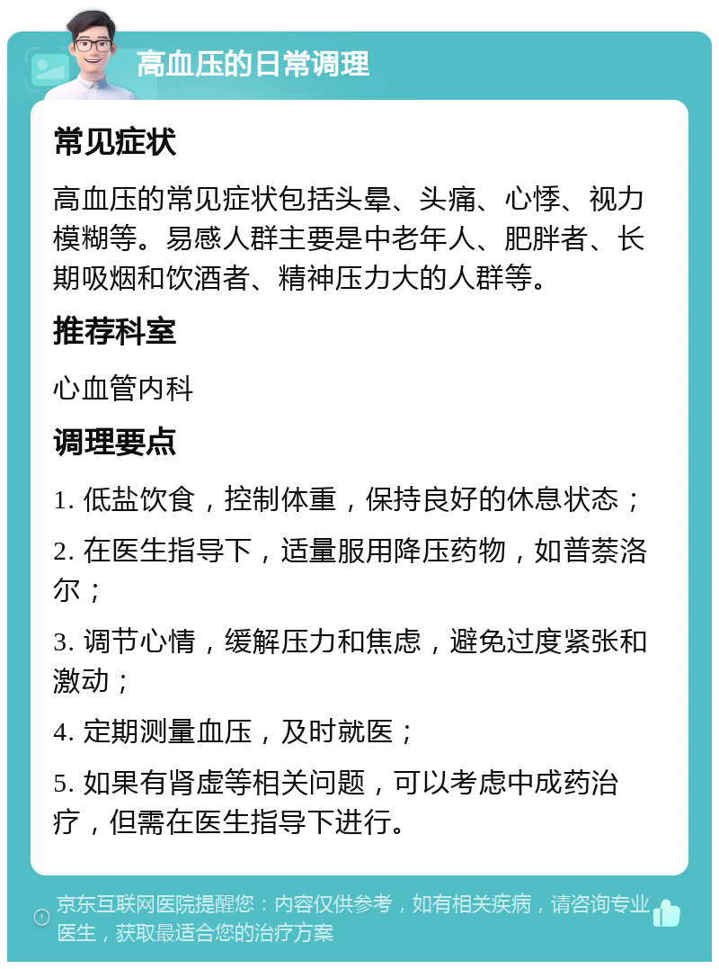 高血压的日常调理 常见症状 高血压的常见症状包括头晕、头痛、心悸、视力模糊等。易感人群主要是中老年人、肥胖者、长期吸烟和饮酒者、精神压力大的人群等。 推荐科室 心血管内科 调理要点 1. 低盐饮食，控制体重，保持良好的休息状态； 2. 在医生指导下，适量服用降压药物，如普萘洛尔； 3. 调节心情，缓解压力和焦虑，避免过度紧张和激动； 4. 定期测量血压，及时就医； 5. 如果有肾虚等相关问题，可以考虑中成药治疗，但需在医生指导下进行。