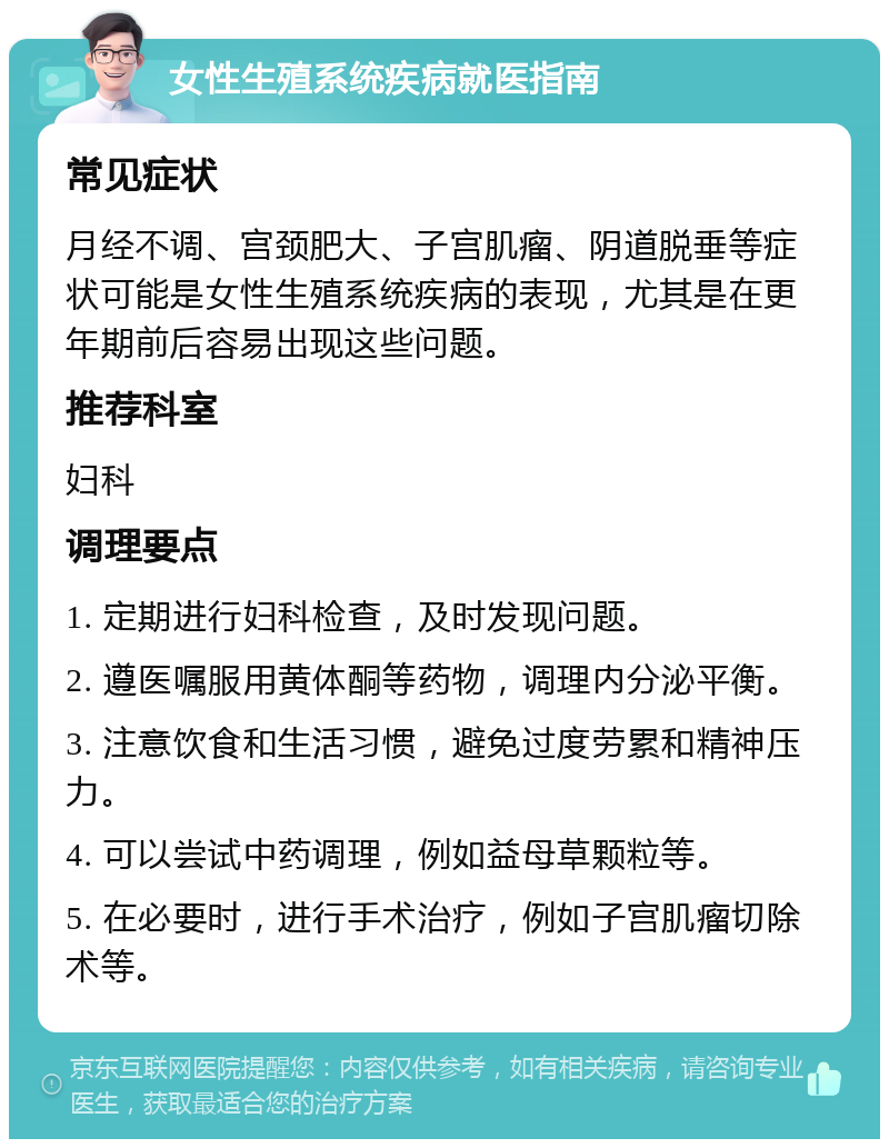 女性生殖系统疾病就医指南 常见症状 月经不调、宫颈肥大、子宫肌瘤、阴道脱垂等症状可能是女性生殖系统疾病的表现，尤其是在更年期前后容易出现这些问题。 推荐科室 妇科 调理要点 1. 定期进行妇科检查，及时发现问题。 2. 遵医嘱服用黄体酮等药物，调理内分泌平衡。 3. 注意饮食和生活习惯，避免过度劳累和精神压力。 4. 可以尝试中药调理，例如益母草颗粒等。 5. 在必要时，进行手术治疗，例如子宫肌瘤切除术等。