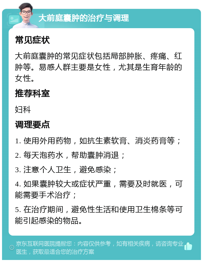 大前庭囊肿的治疗与调理 常见症状 大前庭囊肿的常见症状包括局部肿胀、疼痛、红肿等。易感人群主要是女性，尤其是生育年龄的女性。 推荐科室 妇科 调理要点 1. 使用外用药物，如抗生素软膏、消炎药膏等； 2. 每天泡药水，帮助囊肿消退； 3. 注意个人卫生，避免感染； 4. 如果囊肿较大或症状严重，需要及时就医，可能需要手术治疗； 5. 在治疗期间，避免性生活和使用卫生棉条等可能引起感染的物品。