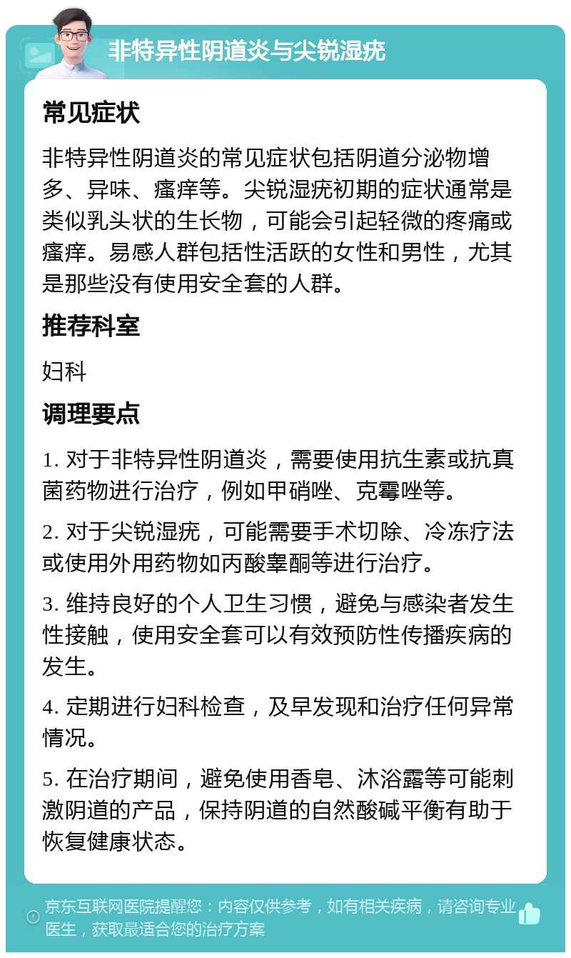 非特异性阴道炎与尖锐湿疣 常见症状 非特异性阴道炎的常见症状包括阴道分泌物增多、异味、瘙痒等。尖锐湿疣初期的症状通常是类似乳头状的生长物，可能会引起轻微的疼痛或瘙痒。易感人群包括性活跃的女性和男性，尤其是那些没有使用安全套的人群。 推荐科室 妇科 调理要点 1. 对于非特异性阴道炎，需要使用抗生素或抗真菌药物进行治疗，例如甲硝唑、克霉唑等。 2. 对于尖锐湿疣，可能需要手术切除、冷冻疗法或使用外用药物如丙酸睾酮等进行治疗。 3. 维持良好的个人卫生习惯，避免与感染者发生性接触，使用安全套可以有效预防性传播疾病的发生。 4. 定期进行妇科检查，及早发现和治疗任何异常情况。 5. 在治疗期间，避免使用香皂、沐浴露等可能刺激阴道的产品，保持阴道的自然酸碱平衡有助于恢复健康状态。