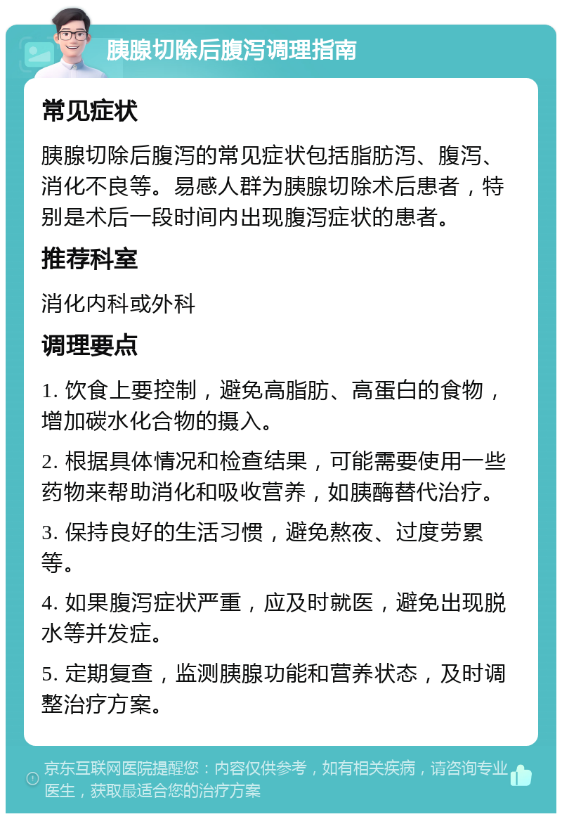 胰腺切除后腹泻调理指南 常见症状 胰腺切除后腹泻的常见症状包括脂肪泻、腹泻、消化不良等。易感人群为胰腺切除术后患者，特别是术后一段时间内出现腹泻症状的患者。 推荐科室 消化内科或外科 调理要点 1. 饮食上要控制，避免高脂肪、高蛋白的食物，增加碳水化合物的摄入。 2. 根据具体情况和检查结果，可能需要使用一些药物来帮助消化和吸收营养，如胰酶替代治疗。 3. 保持良好的生活习惯，避免熬夜、过度劳累等。 4. 如果腹泻症状严重，应及时就医，避免出现脱水等并发症。 5. 定期复查，监测胰腺功能和营养状态，及时调整治疗方案。