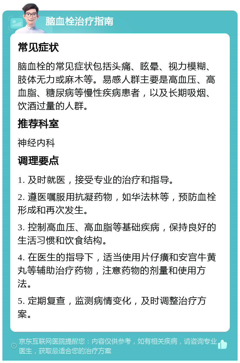 脑血栓治疗指南 常见症状 脑血栓的常见症状包括头痛、眩晕、视力模糊、肢体无力或麻木等。易感人群主要是高血压、高血脂、糖尿病等慢性疾病患者，以及长期吸烟、饮酒过量的人群。 推荐科室 神经内科 调理要点 1. 及时就医，接受专业的治疗和指导。 2. 遵医嘱服用抗凝药物，如华法林等，预防血栓形成和再次发生。 3. 控制高血压、高血脂等基础疾病，保持良好的生活习惯和饮食结构。 4. 在医生的指导下，适当使用片仔癀和安宫牛黄丸等辅助治疗药物，注意药物的剂量和使用方法。 5. 定期复查，监测病情变化，及时调整治疗方案。