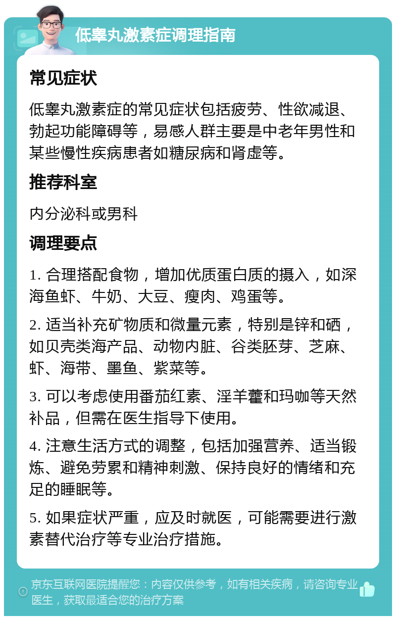 低睾丸激素症调理指南 常见症状 低睾丸激素症的常见症状包括疲劳、性欲减退、勃起功能障碍等，易感人群主要是中老年男性和某些慢性疾病患者如糖尿病和肾虚等。 推荐科室 内分泌科或男科 调理要点 1. 合理搭配食物，增加优质蛋白质的摄入，如深海鱼虾、牛奶、大豆、瘦肉、鸡蛋等。 2. 适当补充矿物质和微量元素，特别是锌和硒，如贝壳类海产品、动物内脏、谷类胚芽、芝麻、虾、海带、墨鱼、紫菜等。 3. 可以考虑使用番茄红素、淫羊藿和玛咖等天然补品，但需在医生指导下使用。 4. 注意生活方式的调整，包括加强营养、适当锻炼、避免劳累和精神刺激、保持良好的情绪和充足的睡眠等。 5. 如果症状严重，应及时就医，可能需要进行激素替代治疗等专业治疗措施。