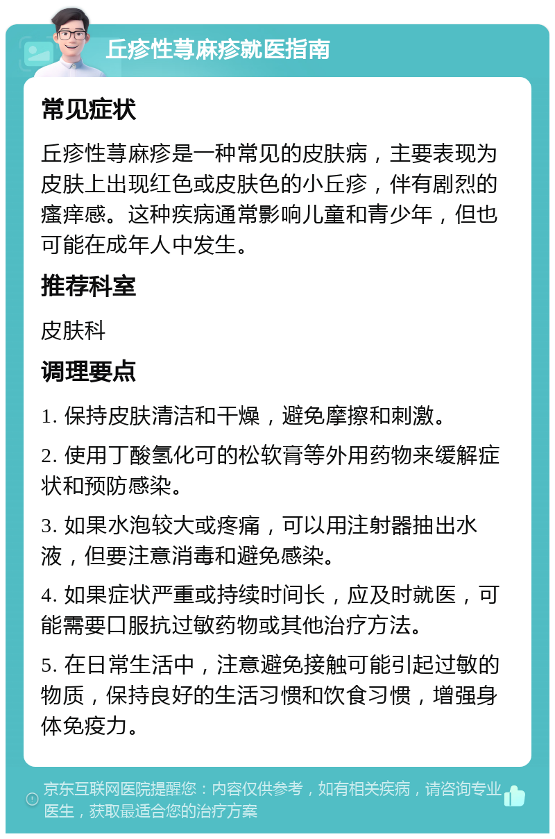 丘疹性荨麻疹就医指南 常见症状 丘疹性荨麻疹是一种常见的皮肤病，主要表现为皮肤上出现红色或皮肤色的小丘疹，伴有剧烈的瘙痒感。这种疾病通常影响儿童和青少年，但也可能在成年人中发生。 推荐科室 皮肤科 调理要点 1. 保持皮肤清洁和干燥，避免摩擦和刺激。 2. 使用丁酸氢化可的松软膏等外用药物来缓解症状和预防感染。 3. 如果水泡较大或疼痛，可以用注射器抽出水液，但要注意消毒和避免感染。 4. 如果症状严重或持续时间长，应及时就医，可能需要口服抗过敏药物或其他治疗方法。 5. 在日常生活中，注意避免接触可能引起过敏的物质，保持良好的生活习惯和饮食习惯，增强身体免疫力。