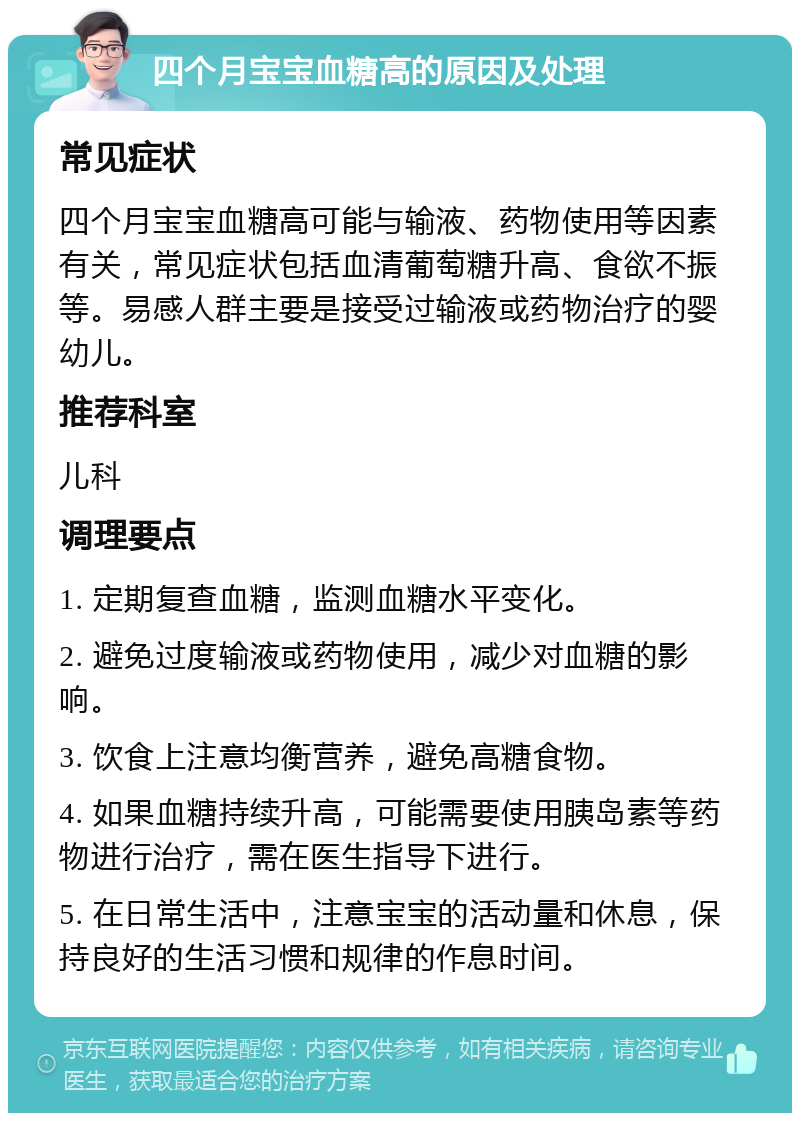 四个月宝宝血糖高的原因及处理 常见症状 四个月宝宝血糖高可能与输液、药物使用等因素有关，常见症状包括血清葡萄糖升高、食欲不振等。易感人群主要是接受过输液或药物治疗的婴幼儿。 推荐科室 儿科 调理要点 1. 定期复查血糖，监测血糖水平变化。 2. 避免过度输液或药物使用，减少对血糖的影响。 3. 饮食上注意均衡营养，避免高糖食物。 4. 如果血糖持续升高，可能需要使用胰岛素等药物进行治疗，需在医生指导下进行。 5. 在日常生活中，注意宝宝的活动量和休息，保持良好的生活习惯和规律的作息时间。