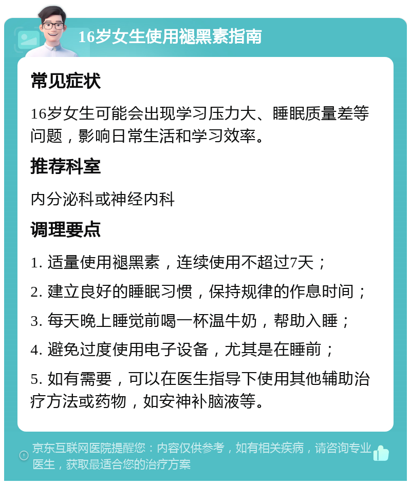 16岁女生使用褪黑素指南 常见症状 16岁女生可能会出现学习压力大、睡眠质量差等问题，影响日常生活和学习效率。 推荐科室 内分泌科或神经内科 调理要点 1. 适量使用褪黑素，连续使用不超过7天； 2. 建立良好的睡眠习惯，保持规律的作息时间； 3. 每天晚上睡觉前喝一杯温牛奶，帮助入睡； 4. 避免过度使用电子设备，尤其是在睡前； 5. 如有需要，可以在医生指导下使用其他辅助治疗方法或药物，如安神补脑液等。