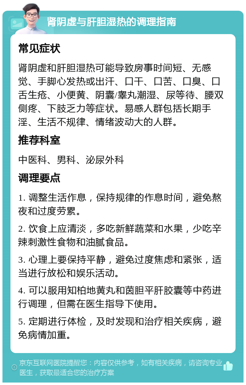 肾阴虚与肝胆湿热的调理指南 常见症状 肾阴虚和肝胆湿热可能导致房事时间短、无感觉、手脚心发热或出汗、口干、口苦、口臭、口舌生疮、小便黄、阴囊/睾丸潮湿、尿等待、腰双侧疼、下肢乏力等症状。易感人群包括长期手淫、生活不规律、情绪波动大的人群。 推荐科室 中医科、男科、泌尿外科 调理要点 1. 调整生活作息，保持规律的作息时间，避免熬夜和过度劳累。 2. 饮食上应清淡，多吃新鲜蔬菜和水果，少吃辛辣刺激性食物和油腻食品。 3. 心理上要保持平静，避免过度焦虑和紧张，适当进行放松和娱乐活动。 4. 可以服用知柏地黄丸和茵胆平肝胶囊等中药进行调理，但需在医生指导下使用。 5. 定期进行体检，及时发现和治疗相关疾病，避免病情加重。