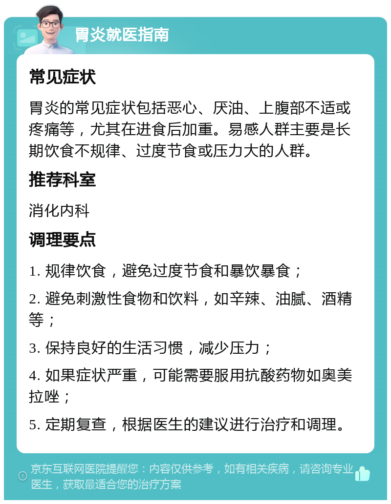 胃炎就医指南 常见症状 胃炎的常见症状包括恶心、厌油、上腹部不适或疼痛等，尤其在进食后加重。易感人群主要是长期饮食不规律、过度节食或压力大的人群。 推荐科室 消化内科 调理要点 1. 规律饮食，避免过度节食和暴饮暴食； 2. 避免刺激性食物和饮料，如辛辣、油腻、酒精等； 3. 保持良好的生活习惯，减少压力； 4. 如果症状严重，可能需要服用抗酸药物如奥美拉唑； 5. 定期复查，根据医生的建议进行治疗和调理。