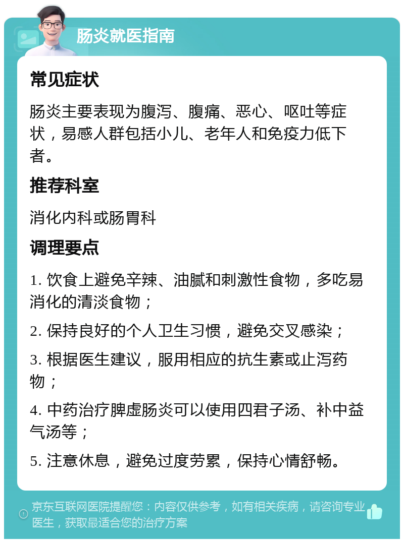 肠炎就医指南 常见症状 肠炎主要表现为腹泻、腹痛、恶心、呕吐等症状，易感人群包括小儿、老年人和免疫力低下者。 推荐科室 消化内科或肠胃科 调理要点 1. 饮食上避免辛辣、油腻和刺激性食物，多吃易消化的清淡食物； 2. 保持良好的个人卫生习惯，避免交叉感染； 3. 根据医生建议，服用相应的抗生素或止泻药物； 4. 中药治疗脾虚肠炎可以使用四君子汤、补中益气汤等； 5. 注意休息，避免过度劳累，保持心情舒畅。