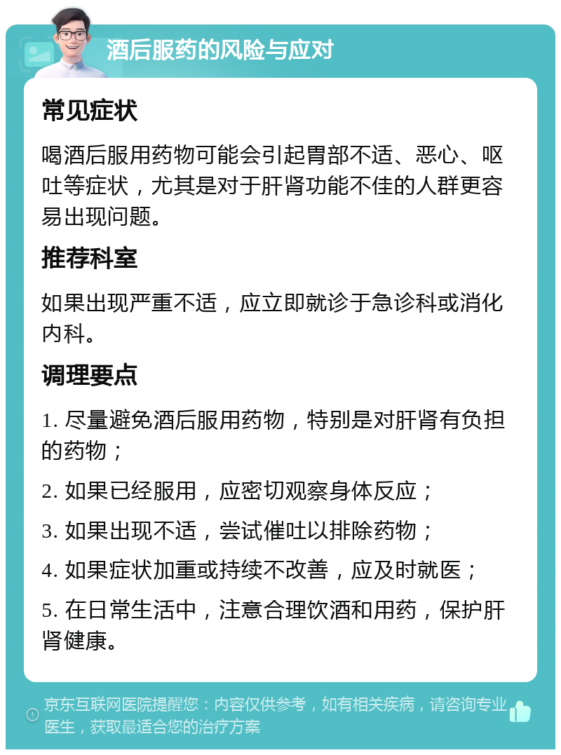 酒后服药的风险与应对 常见症状 喝酒后服用药物可能会引起胃部不适、恶心、呕吐等症状，尤其是对于肝肾功能不佳的人群更容易出现问题。 推荐科室 如果出现严重不适，应立即就诊于急诊科或消化内科。 调理要点 1. 尽量避免酒后服用药物，特别是对肝肾有负担的药物； 2. 如果已经服用，应密切观察身体反应； 3. 如果出现不适，尝试催吐以排除药物； 4. 如果症状加重或持续不改善，应及时就医； 5. 在日常生活中，注意合理饮酒和用药，保护肝肾健康。