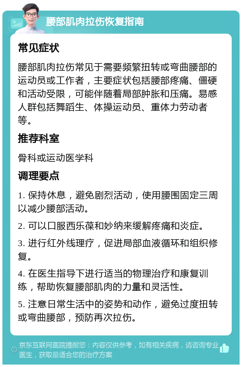 腰部肌肉拉伤恢复指南 常见症状 腰部肌肉拉伤常见于需要频繁扭转或弯曲腰部的运动员或工作者，主要症状包括腰部疼痛、僵硬和活动受限，可能伴随着局部肿胀和压痛。易感人群包括舞蹈生、体操运动员、重体力劳动者等。 推荐科室 骨科或运动医学科 调理要点 1. 保持休息，避免剧烈活动，使用腰围固定三周以减少腰部活动。 2. 可以口服西乐葆和妙纳来缓解疼痛和炎症。 3. 进行红外线理疗，促进局部血液循环和组织修复。 4. 在医生指导下进行适当的物理治疗和康复训练，帮助恢复腰部肌肉的力量和灵活性。 5. 注意日常生活中的姿势和动作，避免过度扭转或弯曲腰部，预防再次拉伤。