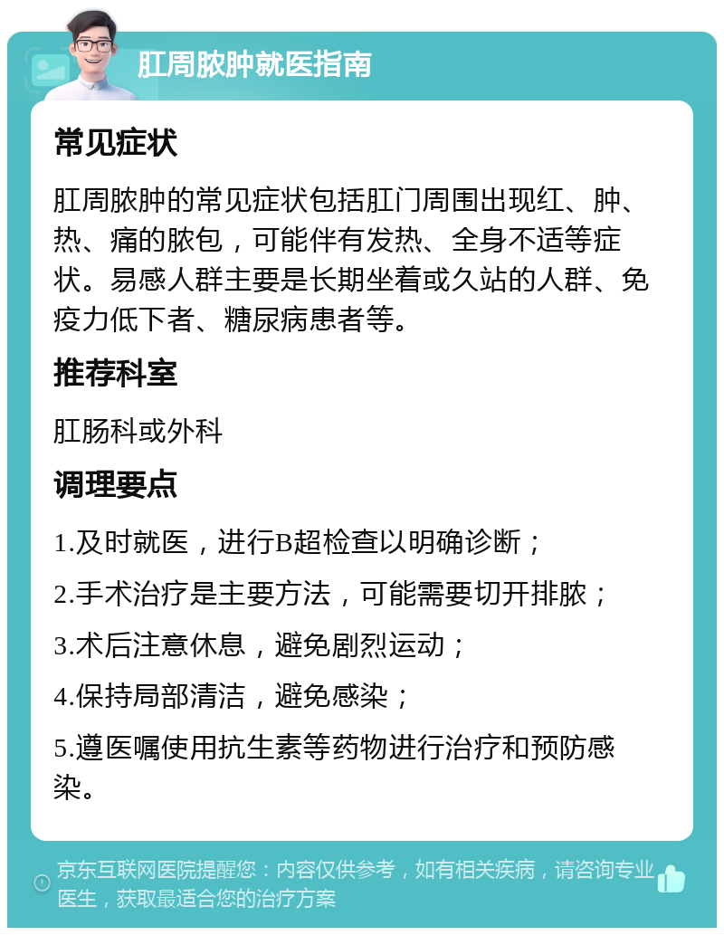 肛周脓肿就医指南 常见症状 肛周脓肿的常见症状包括肛门周围出现红、肿、热、痛的脓包，可能伴有发热、全身不适等症状。易感人群主要是长期坐着或久站的人群、免疫力低下者、糖尿病患者等。 推荐科室 肛肠科或外科 调理要点 1.及时就医，进行B超检查以明确诊断； 2.手术治疗是主要方法，可能需要切开排脓； 3.术后注意休息，避免剧烈运动； 4.保持局部清洁，避免感染； 5.遵医嘱使用抗生素等药物进行治疗和预防感染。