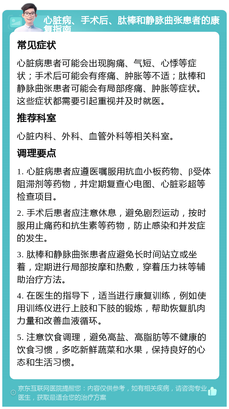 心脏病、手术后、肽棒和静脉曲张患者的康复指南 常见症状 心脏病患者可能会出现胸痛、气短、心悸等症状；手术后可能会有疼痛、肿胀等不适；肽棒和静脉曲张患者可能会有局部疼痛、肿胀等症状。这些症状都需要引起重视并及时就医。 推荐科室 心脏内科、外科、血管外科等相关科室。 调理要点 1. 心脏病患者应遵医嘱服用抗血小板药物、β受体阻滞剂等药物，并定期复查心电图、心脏彩超等检查项目。 2. 手术后患者应注意休息，避免剧烈运动，按时服用止痛药和抗生素等药物，防止感染和并发症的发生。 3. 肽棒和静脉曲张患者应避免长时间站立或坐着，定期进行局部按摩和热敷，穿着压力袜等辅助治疗方法。 4. 在医生的指导下，适当进行康复训练，例如使用训练仪进行上肢和下肢的锻炼，帮助恢复肌肉力量和改善血液循环。 5. 注意饮食调理，避免高盐、高脂肪等不健康的饮食习惯，多吃新鲜蔬菜和水果，保持良好的心态和生活习惯。