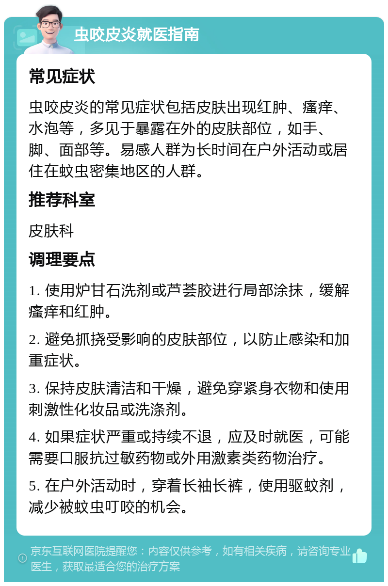 虫咬皮炎就医指南 常见症状 虫咬皮炎的常见症状包括皮肤出现红肿、瘙痒、水泡等，多见于暴露在外的皮肤部位，如手、脚、面部等。易感人群为长时间在户外活动或居住在蚊虫密集地区的人群。 推荐科室 皮肤科 调理要点 1. 使用炉甘石洗剂或芦荟胶进行局部涂抹，缓解瘙痒和红肿。 2. 避免抓挠受影响的皮肤部位，以防止感染和加重症状。 3. 保持皮肤清洁和干燥，避免穿紧身衣物和使用刺激性化妆品或洗涤剂。 4. 如果症状严重或持续不退，应及时就医，可能需要口服抗过敏药物或外用激素类药物治疗。 5. 在户外活动时，穿着长袖长裤，使用驱蚊剂，减少被蚊虫叮咬的机会。