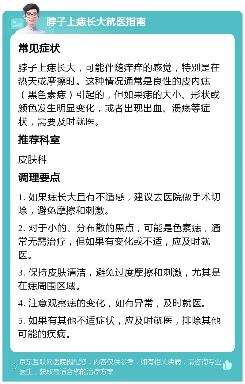 脖子上痣长大就医指南 常见症状 脖子上痣长大，可能伴随痒痒的感觉，特别是在热天或摩擦时。这种情况通常是良性的皮内痣（黑色素痣）引起的，但如果痣的大小、形状或颜色发生明显变化，或者出现出血、溃疡等症状，需要及时就医。 推荐科室 皮肤科 调理要点 1. 如果痣长大且有不适感，建议去医院做手术切除，避免摩擦和刺激。 2. 对于小的、分布散的黑点，可能是色素痣，通常无需治疗，但如果有变化或不适，应及时就医。 3. 保持皮肤清洁，避免过度摩擦和刺激，尤其是在痣周围区域。 4. 注意观察痣的变化，如有异常，及时就医。 5. 如果有其他不适症状，应及时就医，排除其他可能的疾病。