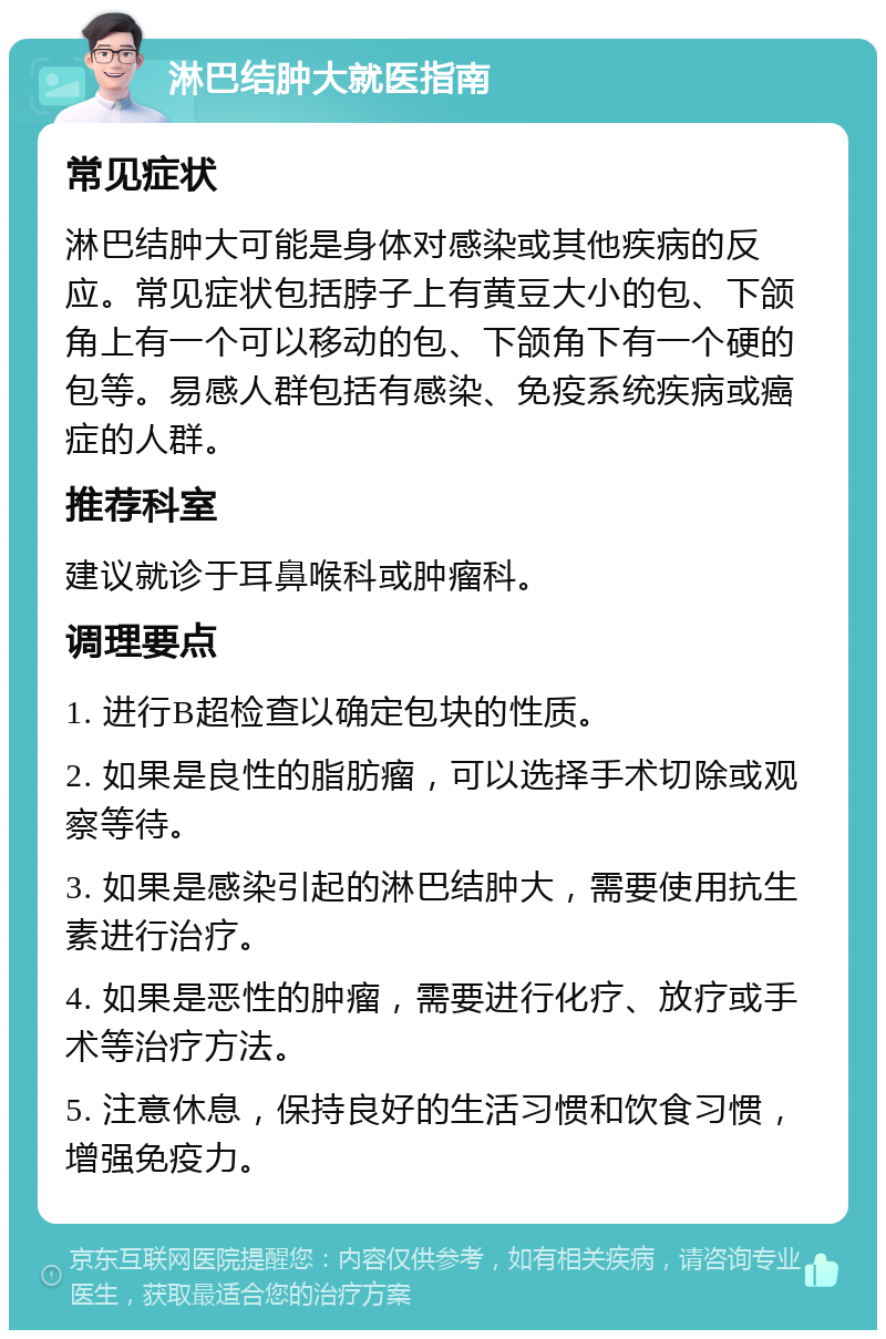 淋巴结肿大就医指南 常见症状 淋巴结肿大可能是身体对感染或其他疾病的反应。常见症状包括脖子上有黄豆大小的包、下颌角上有一个可以移动的包、下颌角下有一个硬的包等。易感人群包括有感染、免疫系统疾病或癌症的人群。 推荐科室 建议就诊于耳鼻喉科或肿瘤科。 调理要点 1. 进行B超检查以确定包块的性质。 2. 如果是良性的脂肪瘤，可以选择手术切除或观察等待。 3. 如果是感染引起的淋巴结肿大，需要使用抗生素进行治疗。 4. 如果是恶性的肿瘤，需要进行化疗、放疗或手术等治疗方法。 5. 注意休息，保持良好的生活习惯和饮食习惯，增强免疫力。