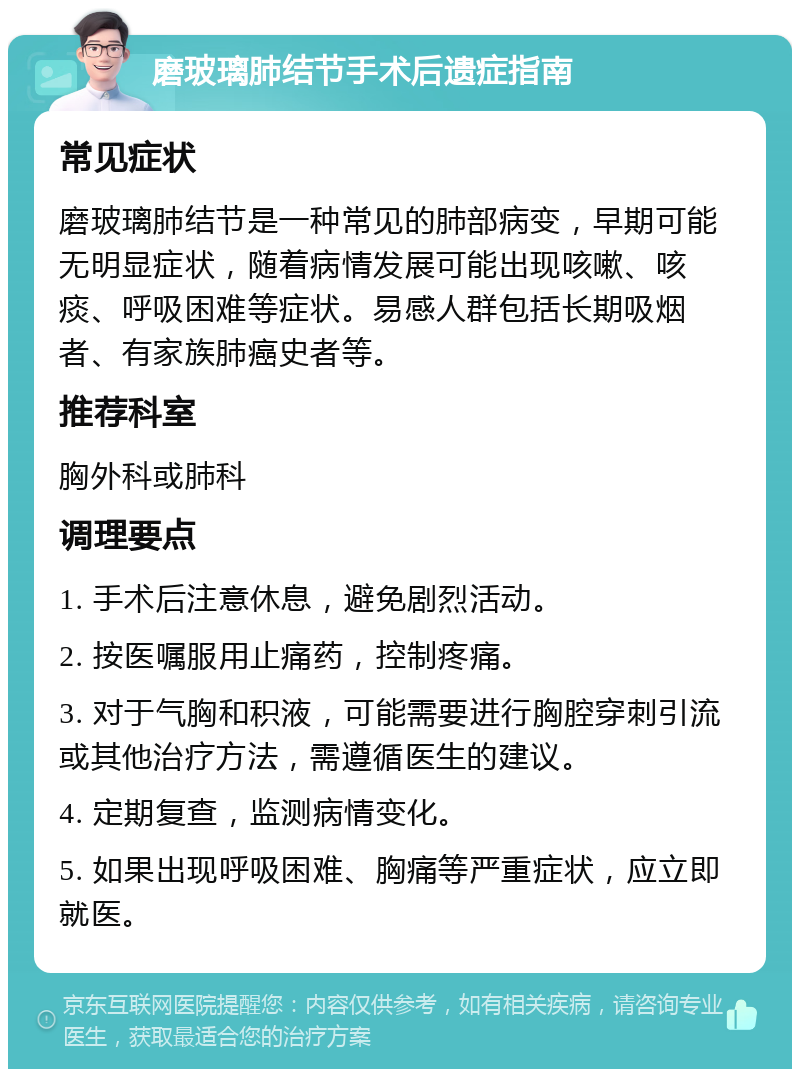 磨玻璃肺结节手术后遗症指南 常见症状 磨玻璃肺结节是一种常见的肺部病变，早期可能无明显症状，随着病情发展可能出现咳嗽、咳痰、呼吸困难等症状。易感人群包括长期吸烟者、有家族肺癌史者等。 推荐科室 胸外科或肺科 调理要点 1. 手术后注意休息，避免剧烈活动。 2. 按医嘱服用止痛药，控制疼痛。 3. 对于气胸和积液，可能需要进行胸腔穿刺引流或其他治疗方法，需遵循医生的建议。 4. 定期复查，监测病情变化。 5. 如果出现呼吸困难、胸痛等严重症状，应立即就医。