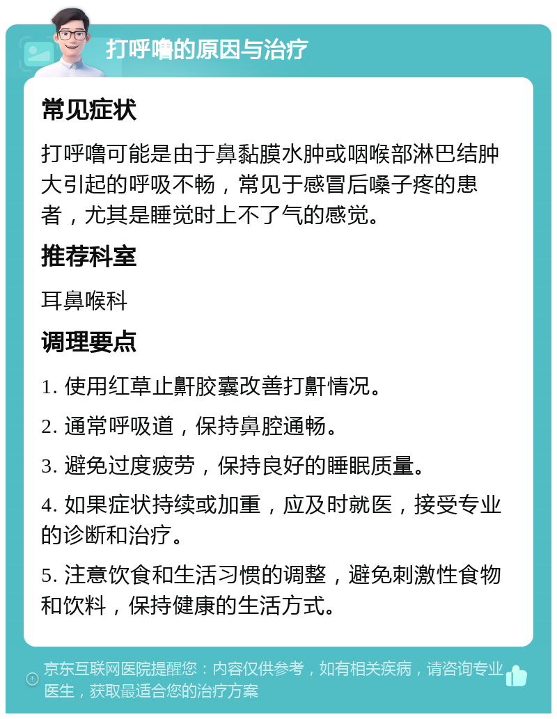 打呼噜的原因与治疗 常见症状 打呼噜可能是由于鼻黏膜水肿或咽喉部淋巴结肿大引起的呼吸不畅，常见于感冒后嗓子疼的患者，尤其是睡觉时上不了气的感觉。 推荐科室 耳鼻喉科 调理要点 1. 使用红草止鼾胶囊改善打鼾情况。 2. 通常呼吸道，保持鼻腔通畅。 3. 避免过度疲劳，保持良好的睡眠质量。 4. 如果症状持续或加重，应及时就医，接受专业的诊断和治疗。 5. 注意饮食和生活习惯的调整，避免刺激性食物和饮料，保持健康的生活方式。