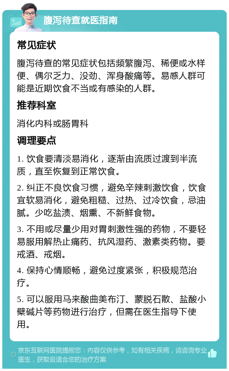 腹泻待查就医指南 常见症状 腹泻待查的常见症状包括频繁腹泻、稀便或水样便、偶尔乏力、没劲、浑身酸痛等。易感人群可能是近期饮食不当或有感染的人群。 推荐科室 消化内科或肠胃科 调理要点 1. 饮食要清淡易消化，逐渐由流质过渡到半流质，直至恢复到正常饮食。 2. 纠正不良饮食习惯，避免辛辣刺激饮食，饮食宜软易消化，避免粗糙、过热、过冷饮食，忌油腻。少吃盐渍、烟熏、不新鲜食物。 3. 不用或尽量少用对胃刺激性强的药物，不要轻易服用解热止痛药、抗风湿药、激素类药物。要戒酒、戒烟。 4. 保持心情顺畅，避免过度紧张，积极规范治疗。 5. 可以服用马来酸曲美布汀、蒙脱石散、盐酸小檗碱片等药物进行治疗，但需在医生指导下使用。