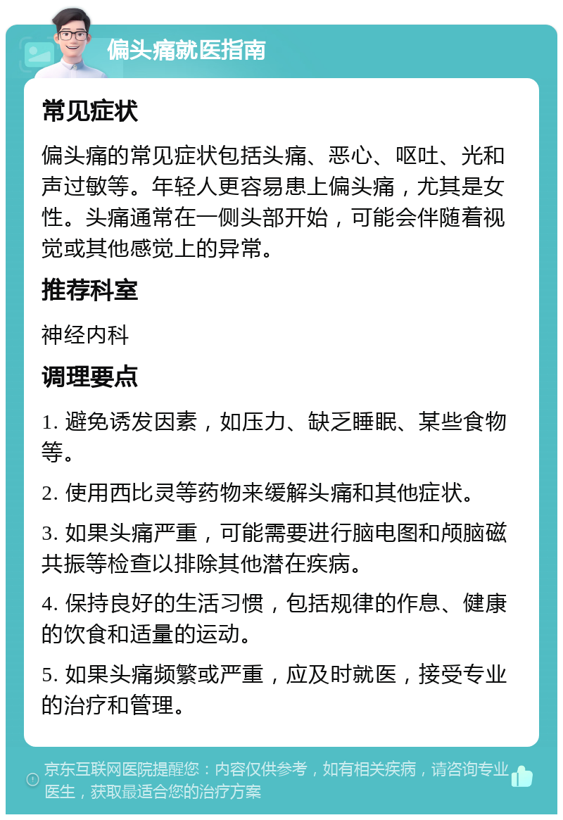 偏头痛就医指南 常见症状 偏头痛的常见症状包括头痛、恶心、呕吐、光和声过敏等。年轻人更容易患上偏头痛，尤其是女性。头痛通常在一侧头部开始，可能会伴随着视觉或其他感觉上的异常。 推荐科室 神经内科 调理要点 1. 避免诱发因素，如压力、缺乏睡眠、某些食物等。 2. 使用西比灵等药物来缓解头痛和其他症状。 3. 如果头痛严重，可能需要进行脑电图和颅脑磁共振等检查以排除其他潜在疾病。 4. 保持良好的生活习惯，包括规律的作息、健康的饮食和适量的运动。 5. 如果头痛频繁或严重，应及时就医，接受专业的治疗和管理。