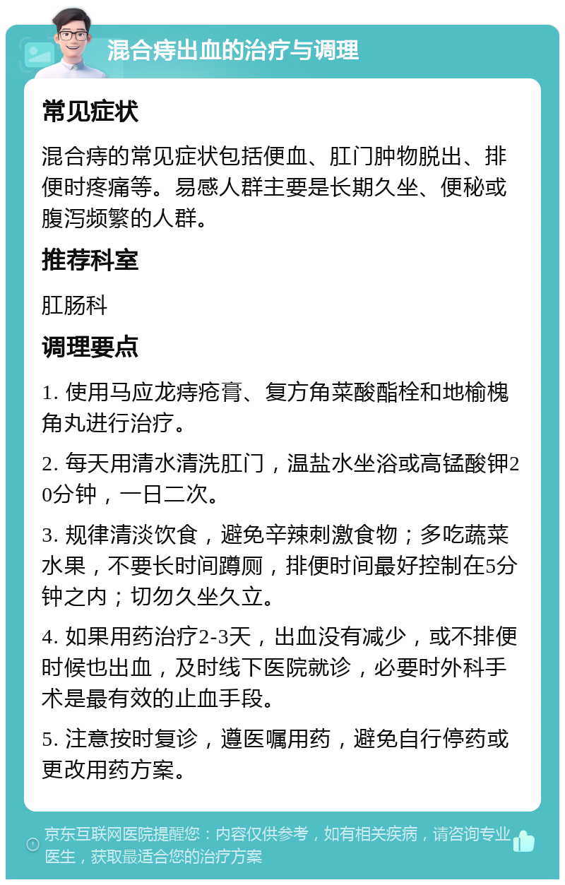 混合痔出血的治疗与调理 常见症状 混合痔的常见症状包括便血、肛门肿物脱出、排便时疼痛等。易感人群主要是长期久坐、便秘或腹泻频繁的人群。 推荐科室 肛肠科 调理要点 1. 使用马应龙痔疮膏、复方角菜酸酯栓和地榆槐角丸进行治疗。 2. 每天用清水清洗肛门，温盐水坐浴或高锰酸钾20分钟，一日二次。 3. 规律清淡饮食，避免辛辣刺激食物；多吃蔬菜水果，不要长时间蹲厕，排便时间最好控制在5分钟之内；切勿久坐久立。 4. 如果用药治疗2-3天，出血没有减少，或不排便时候也出血，及时线下医院就诊，必要时外科手术是最有效的止血手段。 5. 注意按时复诊，遵医嘱用药，避免自行停药或更改用药方案。