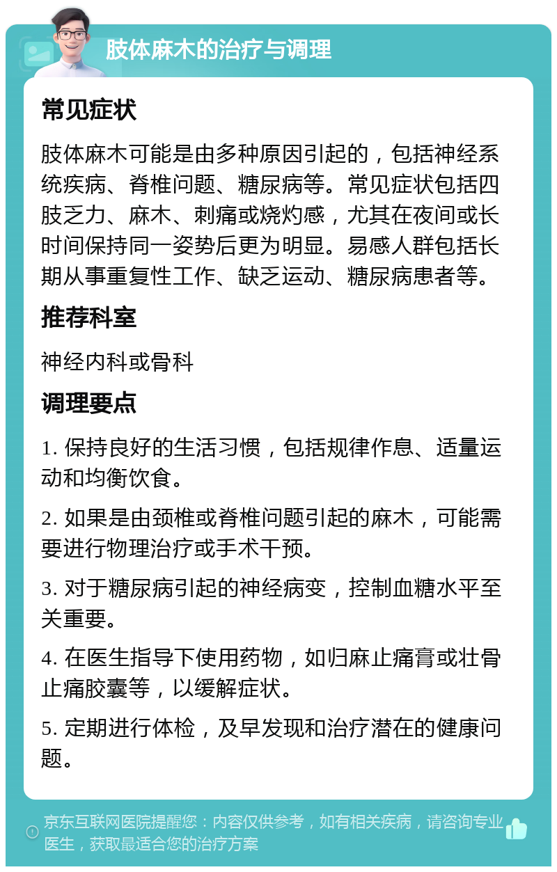 肢体麻木的治疗与调理 常见症状 肢体麻木可能是由多种原因引起的，包括神经系统疾病、脊椎问题、糖尿病等。常见症状包括四肢乏力、麻木、刺痛或烧灼感，尤其在夜间或长时间保持同一姿势后更为明显。易感人群包括长期从事重复性工作、缺乏运动、糖尿病患者等。 推荐科室 神经内科或骨科 调理要点 1. 保持良好的生活习惯，包括规律作息、适量运动和均衡饮食。 2. 如果是由颈椎或脊椎问题引起的麻木，可能需要进行物理治疗或手术干预。 3. 对于糖尿病引起的神经病变，控制血糖水平至关重要。 4. 在医生指导下使用药物，如归麻止痛膏或壮骨止痛胶囊等，以缓解症状。 5. 定期进行体检，及早发现和治疗潜在的健康问题。