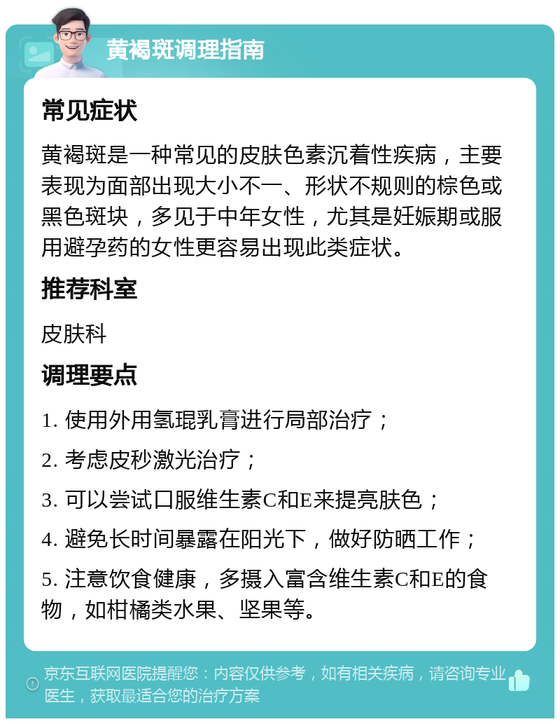 黄褐斑调理指南 常见症状 黄褐斑是一种常见的皮肤色素沉着性疾病，主要表现为面部出现大小不一、形状不规则的棕色或黑色斑块，多见于中年女性，尤其是妊娠期或服用避孕药的女性更容易出现此类症状。 推荐科室 皮肤科 调理要点 1. 使用外用氢琨乳膏进行局部治疗； 2. 考虑皮秒激光治疗； 3. 可以尝试口服维生素C和E来提亮肤色； 4. 避免长时间暴露在阳光下，做好防晒工作； 5. 注意饮食健康，多摄入富含维生素C和E的食物，如柑橘类水果、坚果等。