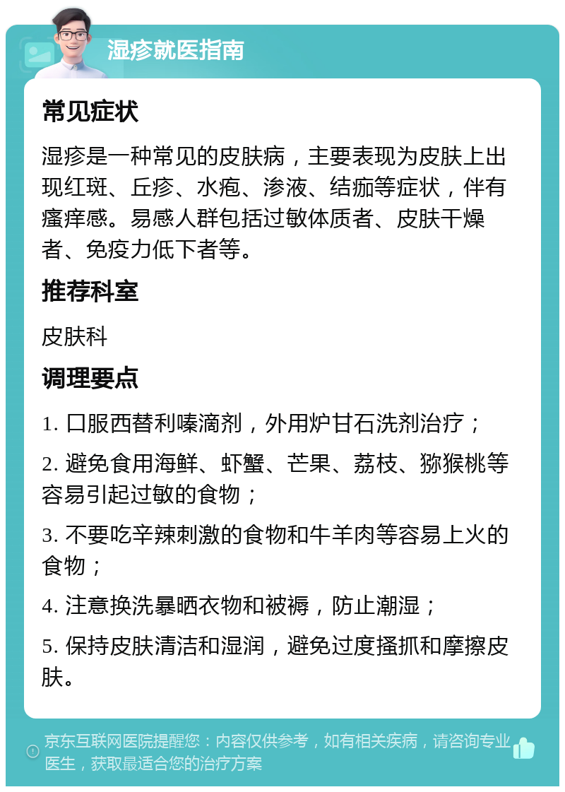 湿疹就医指南 常见症状 湿疹是一种常见的皮肤病，主要表现为皮肤上出现红斑、丘疹、水疱、渗液、结痂等症状，伴有瘙痒感。易感人群包括过敏体质者、皮肤干燥者、免疫力低下者等。 推荐科室 皮肤科 调理要点 1. 口服西替利嗪滴剂，外用炉甘石洗剂治疗； 2. 避免食用海鲜、虾蟹、芒果、荔枝、猕猴桃等容易引起过敏的食物； 3. 不要吃辛辣刺激的食物和牛羊肉等容易上火的食物； 4. 注意换洗暴晒衣物和被褥，防止潮湿； 5. 保持皮肤清洁和湿润，避免过度搔抓和摩擦皮肤。