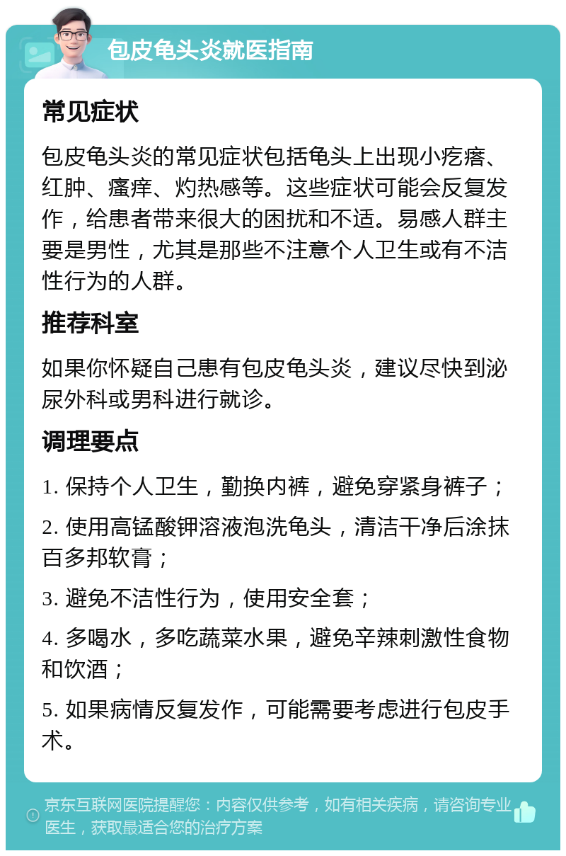 包皮龟头炎就医指南 常见症状 包皮龟头炎的常见症状包括龟头上出现小疙瘩、红肿、瘙痒、灼热感等。这些症状可能会反复发作，给患者带来很大的困扰和不适。易感人群主要是男性，尤其是那些不注意个人卫生或有不洁性行为的人群。 推荐科室 如果你怀疑自己患有包皮龟头炎，建议尽快到泌尿外科或男科进行就诊。 调理要点 1. 保持个人卫生，勤换内裤，避免穿紧身裤子； 2. 使用高锰酸钾溶液泡洗龟头，清洁干净后涂抹百多邦软膏； 3. 避免不洁性行为，使用安全套； 4. 多喝水，多吃蔬菜水果，避免辛辣刺激性食物和饮酒； 5. 如果病情反复发作，可能需要考虑进行包皮手术。