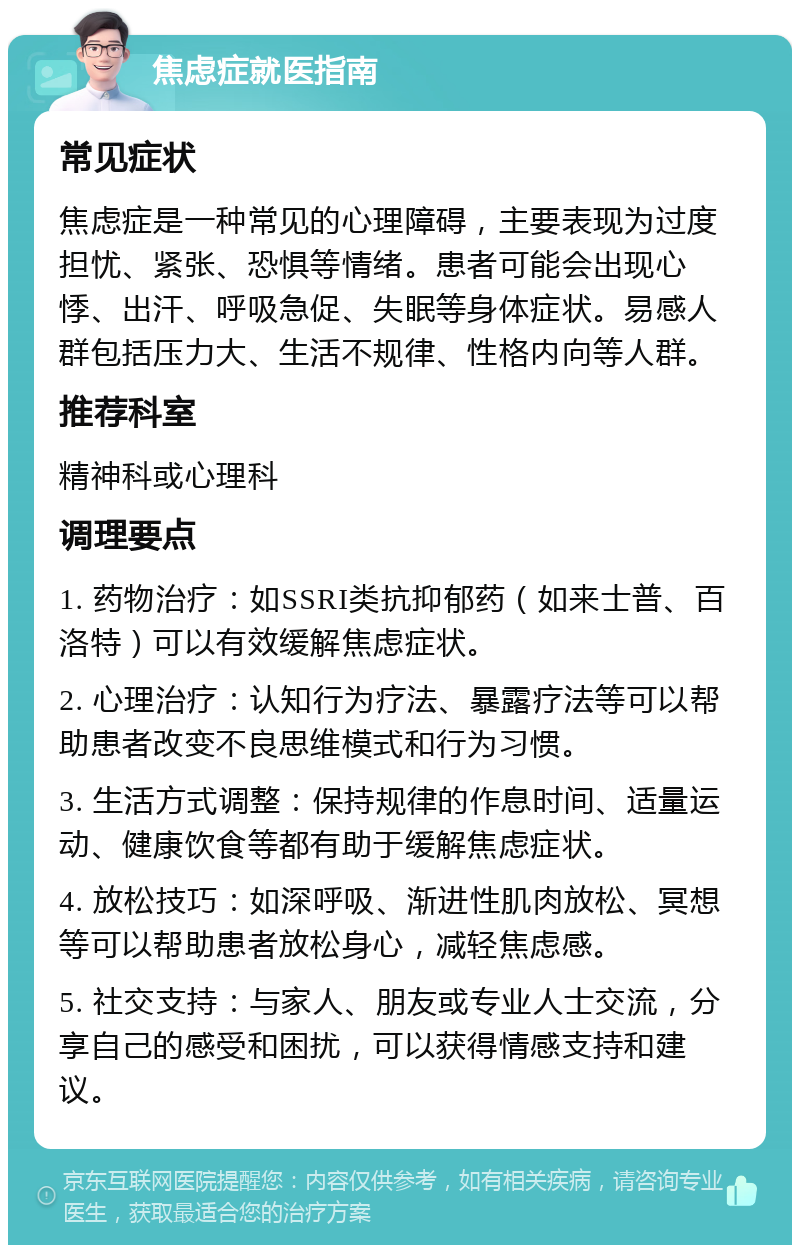 焦虑症就医指南 常见症状 焦虑症是一种常见的心理障碍，主要表现为过度担忧、紧张、恐惧等情绪。患者可能会出现心悸、出汗、呼吸急促、失眠等身体症状。易感人群包括压力大、生活不规律、性格内向等人群。 推荐科室 精神科或心理科 调理要点 1. 药物治疗：如SSRI类抗抑郁药（如来士普、百洛特）可以有效缓解焦虑症状。 2. 心理治疗：认知行为疗法、暴露疗法等可以帮助患者改变不良思维模式和行为习惯。 3. 生活方式调整：保持规律的作息时间、适量运动、健康饮食等都有助于缓解焦虑症状。 4. 放松技巧：如深呼吸、渐进性肌肉放松、冥想等可以帮助患者放松身心，减轻焦虑感。 5. 社交支持：与家人、朋友或专业人士交流，分享自己的感受和困扰，可以获得情感支持和建议。