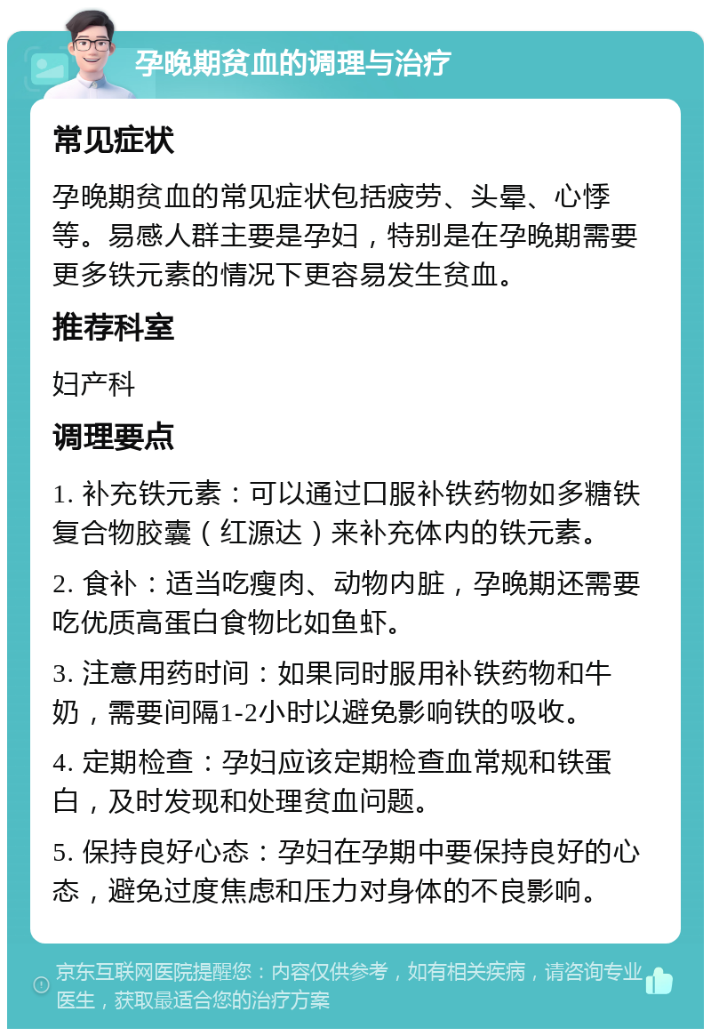 孕晚期贫血的调理与治疗 常见症状 孕晚期贫血的常见症状包括疲劳、头晕、心悸等。易感人群主要是孕妇，特别是在孕晚期需要更多铁元素的情况下更容易发生贫血。 推荐科室 妇产科 调理要点 1. 补充铁元素：可以通过口服补铁药物如多糖铁复合物胶囊（红源达）来补充体内的铁元素。 2. 食补：适当吃瘦肉、动物内脏，孕晚期还需要吃优质高蛋白食物比如鱼虾。 3. 注意用药时间：如果同时服用补铁药物和牛奶，需要间隔1-2小时以避免影响铁的吸收。 4. 定期检查：孕妇应该定期检查血常规和铁蛋白，及时发现和处理贫血问题。 5. 保持良好心态：孕妇在孕期中要保持良好的心态，避免过度焦虑和压力对身体的不良影响。