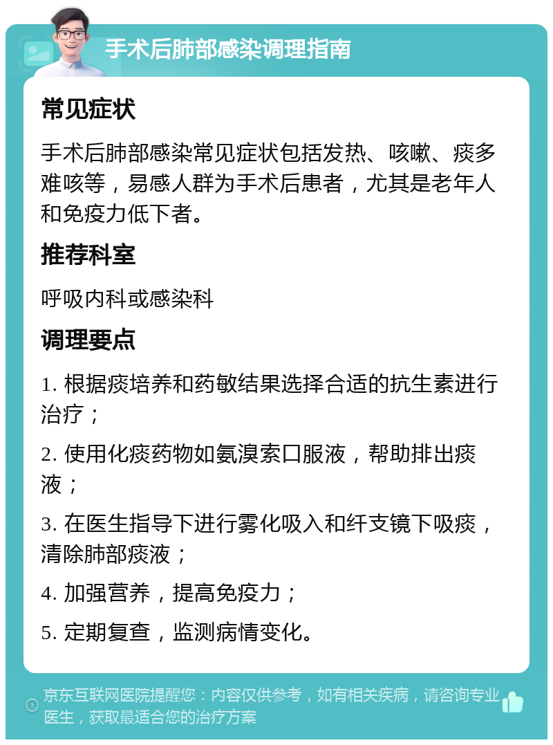 手术后肺部感染调理指南 常见症状 手术后肺部感染常见症状包括发热、咳嗽、痰多难咳等，易感人群为手术后患者，尤其是老年人和免疫力低下者。 推荐科室 呼吸内科或感染科 调理要点 1. 根据痰培养和药敏结果选择合适的抗生素进行治疗； 2. 使用化痰药物如氨溴索口服液，帮助排出痰液； 3. 在医生指导下进行雾化吸入和纤支镜下吸痰，清除肺部痰液； 4. 加强营养，提高免疫力； 5. 定期复查，监测病情变化。