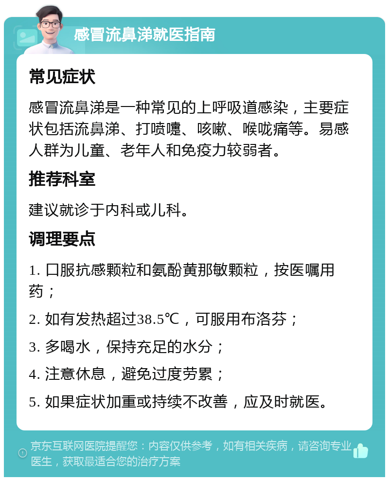 感冒流鼻涕就医指南 常见症状 感冒流鼻涕是一种常见的上呼吸道感染，主要症状包括流鼻涕、打喷嚏、咳嗽、喉咙痛等。易感人群为儿童、老年人和免疫力较弱者。 推荐科室 建议就诊于内科或儿科。 调理要点 1. 口服抗感颗粒和氨酚黄那敏颗粒，按医嘱用药； 2. 如有发热超过38.5℃，可服用布洛芬； 3. 多喝水，保持充足的水分； 4. 注意休息，避免过度劳累； 5. 如果症状加重或持续不改善，应及时就医。