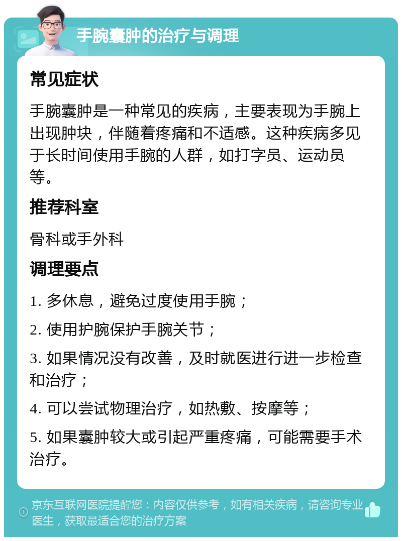 手腕囊肿的治疗与调理 常见症状 手腕囊肿是一种常见的疾病，主要表现为手腕上出现肿块，伴随着疼痛和不适感。这种疾病多见于长时间使用手腕的人群，如打字员、运动员等。 推荐科室 骨科或手外科 调理要点 1. 多休息，避免过度使用手腕； 2. 使用护腕保护手腕关节； 3. 如果情况没有改善，及时就医进行进一步检查和治疗； 4. 可以尝试物理治疗，如热敷、按摩等； 5. 如果囊肿较大或引起严重疼痛，可能需要手术治疗。