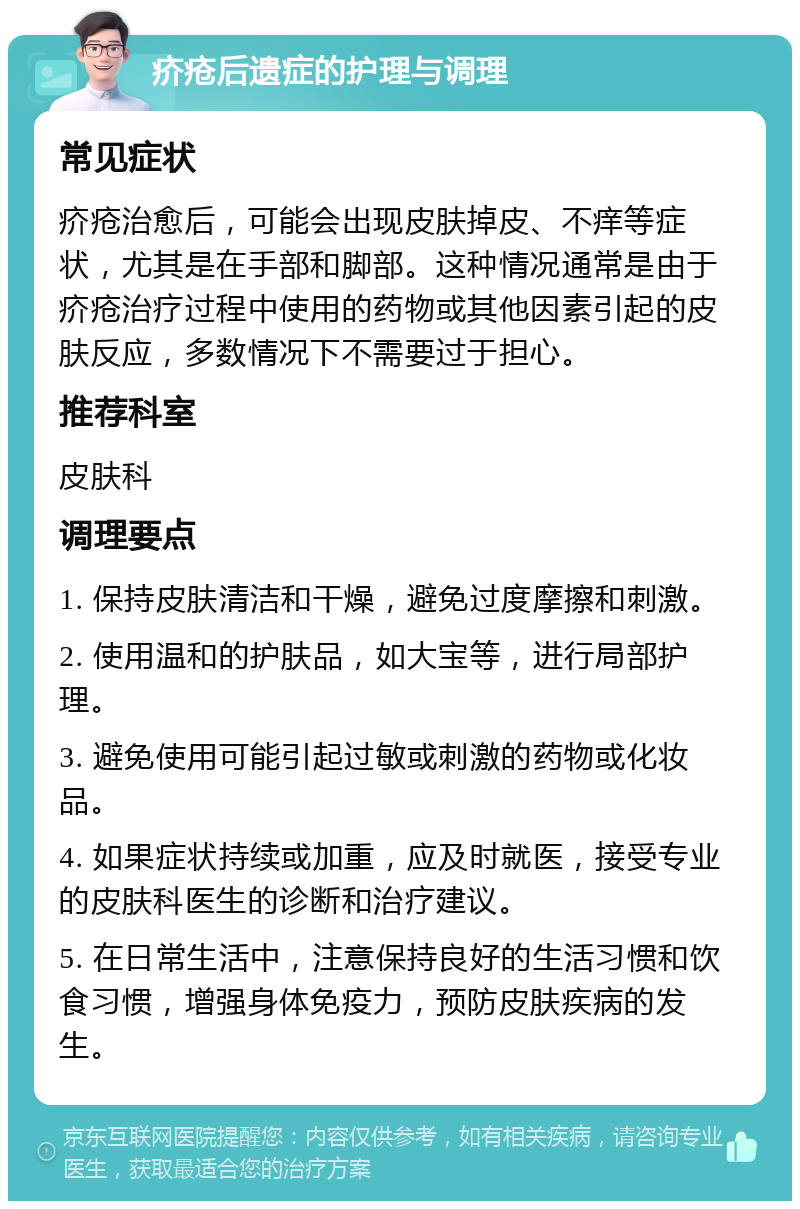 疥疮后遗症的护理与调理 常见症状 疥疮治愈后，可能会出现皮肤掉皮、不痒等症状，尤其是在手部和脚部。这种情况通常是由于疥疮治疗过程中使用的药物或其他因素引起的皮肤反应，多数情况下不需要过于担心。 推荐科室 皮肤科 调理要点 1. 保持皮肤清洁和干燥，避免过度摩擦和刺激。 2. 使用温和的护肤品，如大宝等，进行局部护理。 3. 避免使用可能引起过敏或刺激的药物或化妆品。 4. 如果症状持续或加重，应及时就医，接受专业的皮肤科医生的诊断和治疗建议。 5. 在日常生活中，注意保持良好的生活习惯和饮食习惯，增强身体免疫力，预防皮肤疾病的发生。