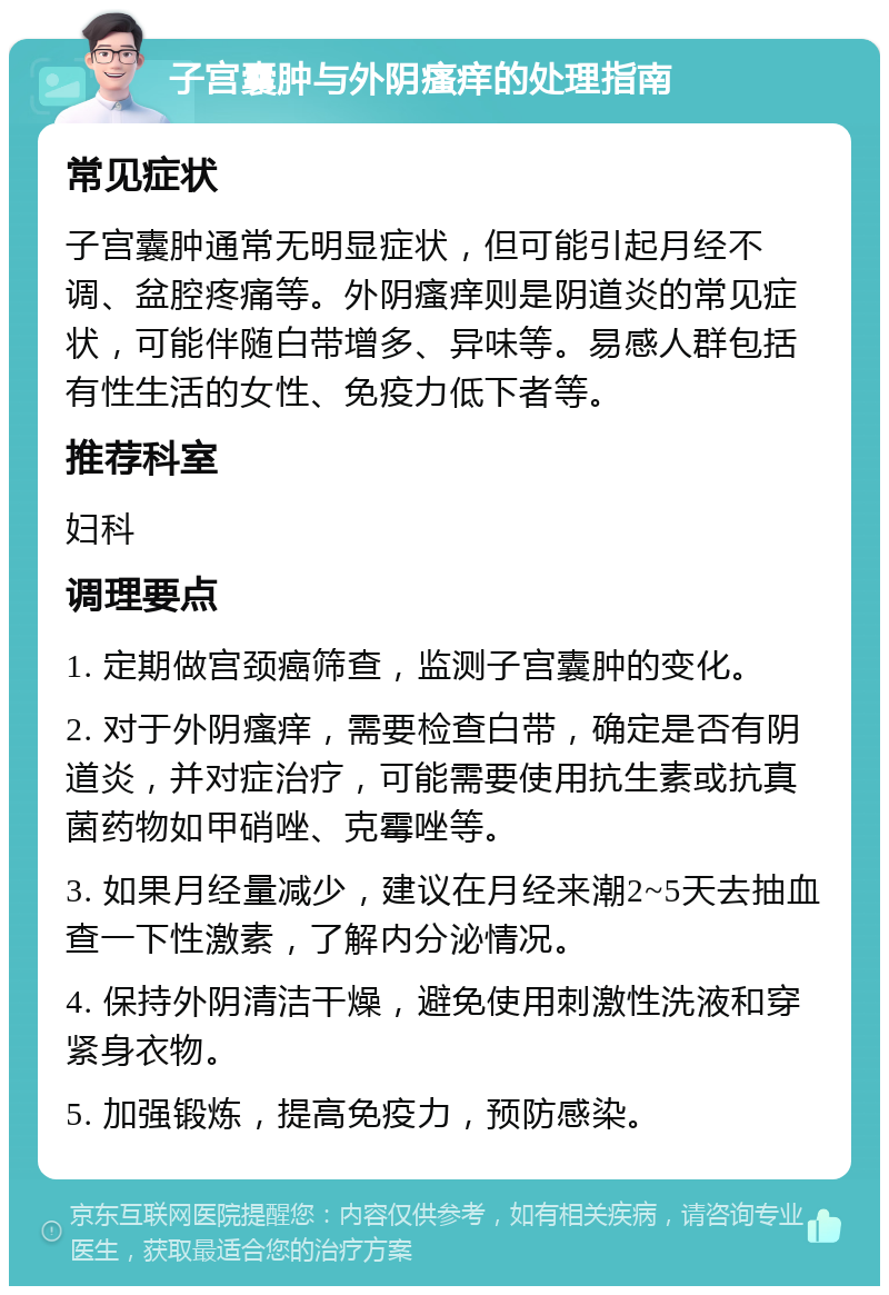 子宫囊肿与外阴瘙痒的处理指南 常见症状 子宫囊肿通常无明显症状，但可能引起月经不调、盆腔疼痛等。外阴瘙痒则是阴道炎的常见症状，可能伴随白带增多、异味等。易感人群包括有性生活的女性、免疫力低下者等。 推荐科室 妇科 调理要点 1. 定期做宫颈癌筛查，监测子宫囊肿的变化。 2. 对于外阴瘙痒，需要检查白带，确定是否有阴道炎，并对症治疗，可能需要使用抗生素或抗真菌药物如甲硝唑、克霉唑等。 3. 如果月经量减少，建议在月经来潮2~5天去抽血查一下性激素，了解内分泌情况。 4. 保持外阴清洁干燥，避免使用刺激性洗液和穿紧身衣物。 5. 加强锻炼，提高免疫力，预防感染。