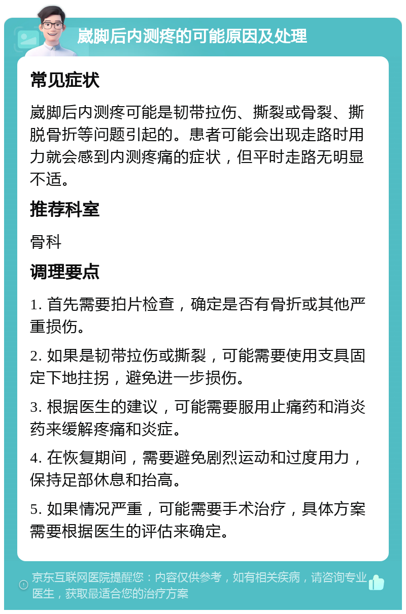 崴脚后内测疼的可能原因及处理 常见症状 崴脚后内测疼可能是韧带拉伤、撕裂或骨裂、撕脱骨折等问题引起的。患者可能会出现走路时用力就会感到内测疼痛的症状，但平时走路无明显不适。 推荐科室 骨科 调理要点 1. 首先需要拍片检查，确定是否有骨折或其他严重损伤。 2. 如果是韧带拉伤或撕裂，可能需要使用支具固定下地拄拐，避免进一步损伤。 3. 根据医生的建议，可能需要服用止痛药和消炎药来缓解疼痛和炎症。 4. 在恢复期间，需要避免剧烈运动和过度用力，保持足部休息和抬高。 5. 如果情况严重，可能需要手术治疗，具体方案需要根据医生的评估来确定。