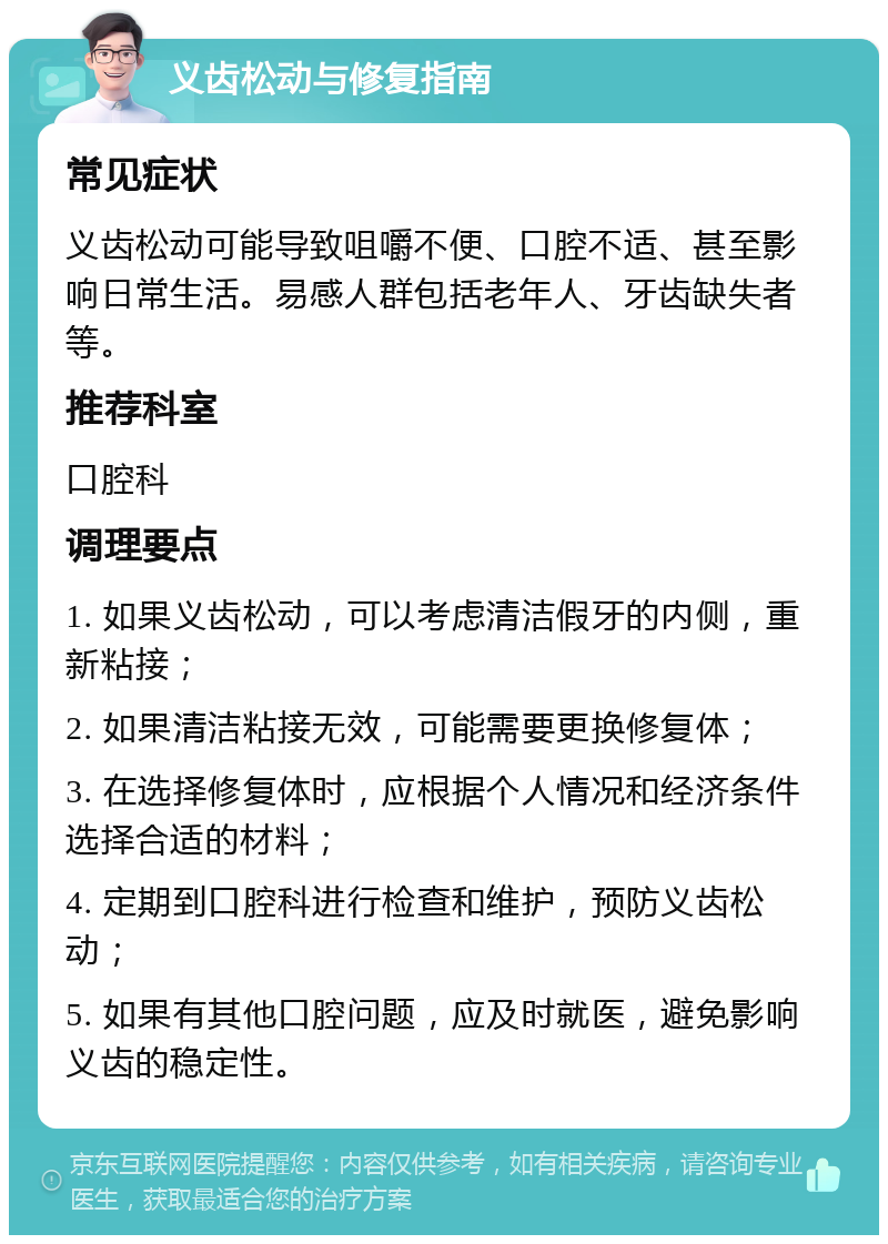 义齿松动与修复指南 常见症状 义齿松动可能导致咀嚼不便、口腔不适、甚至影响日常生活。易感人群包括老年人、牙齿缺失者等。 推荐科室 口腔科 调理要点 1. 如果义齿松动，可以考虑清洁假牙的内侧，重新粘接； 2. 如果清洁粘接无效，可能需要更换修复体； 3. 在选择修复体时，应根据个人情况和经济条件选择合适的材料； 4. 定期到口腔科进行检查和维护，预防义齿松动； 5. 如果有其他口腔问题，应及时就医，避免影响义齿的稳定性。