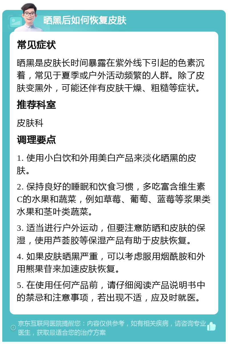 晒黑后如何恢复皮肤 常见症状 晒黑是皮肤长时间暴露在紫外线下引起的色素沉着，常见于夏季或户外活动频繁的人群。除了皮肤变黑外，可能还伴有皮肤干燥、粗糙等症状。 推荐科室 皮肤科 调理要点 1. 使用小白饮和外用美白产品来淡化晒黑的皮肤。 2. 保持良好的睡眠和饮食习惯，多吃富含维生素C的水果和蔬菜，例如草莓、葡萄、蓝莓等浆果类水果和茎叶类蔬菜。 3. 适当进行户外运动，但要注意防晒和皮肤的保湿，使用芦荟胶等保湿产品有助于皮肤恢复。 4. 如果皮肤晒黑严重，可以考虑服用烟酰胺和外用熊果苷来加速皮肤恢复。 5. 在使用任何产品前，请仔细阅读产品说明书中的禁忌和注意事项，若出现不适，应及时就医。