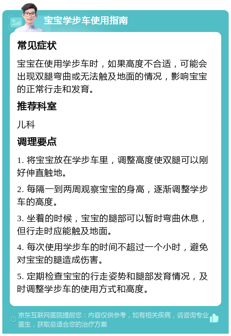 宝宝学步车使用指南 常见症状 宝宝在使用学步车时，如果高度不合适，可能会出现双腿弯曲或无法触及地面的情况，影响宝宝的正常行走和发育。 推荐科室 儿科 调理要点 1. 将宝宝放在学步车里，调整高度使双腿可以刚好伸直触地。 2. 每隔一到两周观察宝宝的身高，逐渐调整学步车的高度。 3. 坐着的时候，宝宝的腿部可以暂时弯曲休息，但行走时应能触及地面。 4. 每次使用学步车的时间不超过一个小时，避免对宝宝的腿造成伤害。 5. 定期检查宝宝的行走姿势和腿部发育情况，及时调整学步车的使用方式和高度。