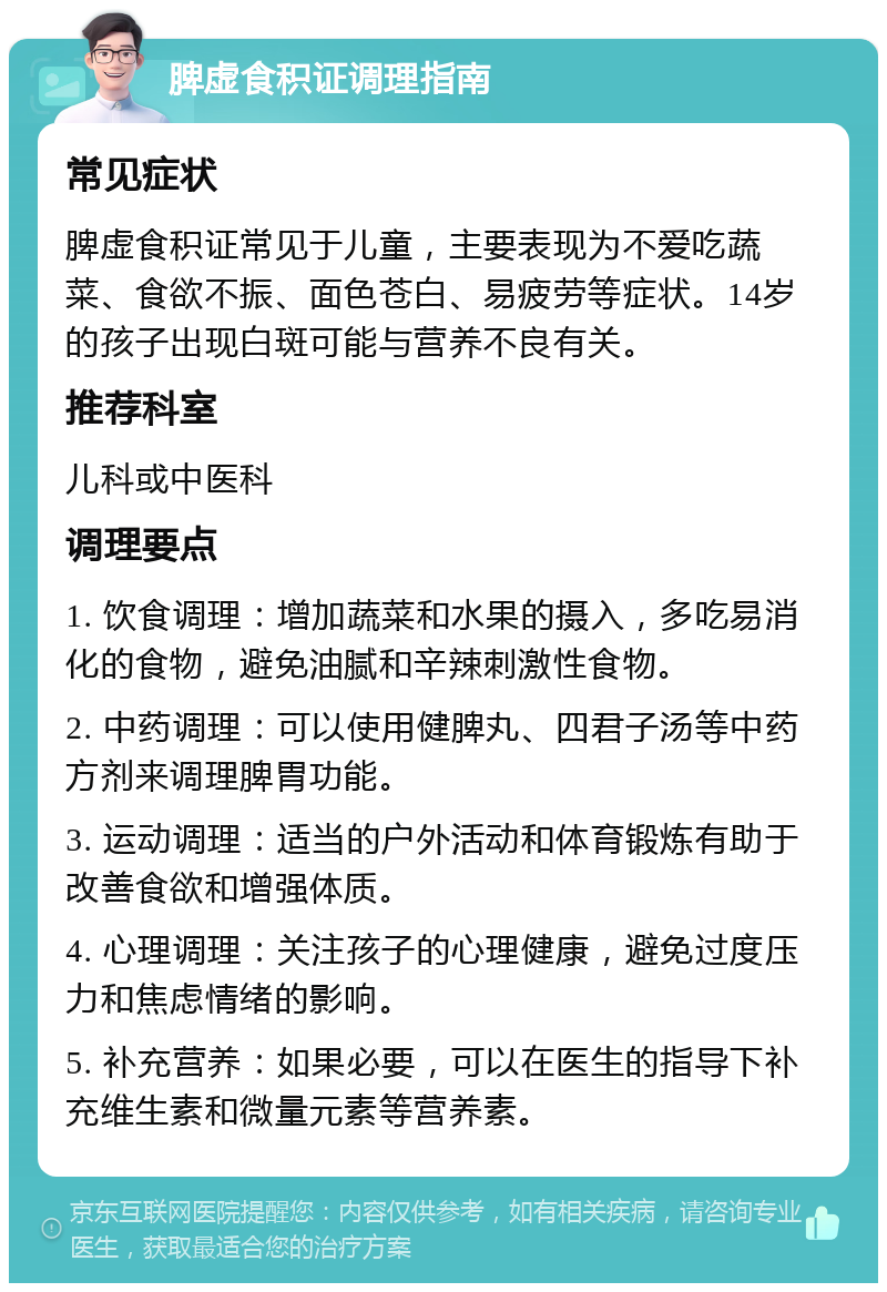 脾虚食积证调理指南 常见症状 脾虚食积证常见于儿童，主要表现为不爱吃蔬菜、食欲不振、面色苍白、易疲劳等症状。14岁的孩子出现白斑可能与营养不良有关。 推荐科室 儿科或中医科 调理要点 1. 饮食调理：增加蔬菜和水果的摄入，多吃易消化的食物，避免油腻和辛辣刺激性食物。 2. 中药调理：可以使用健脾丸、四君子汤等中药方剂来调理脾胃功能。 3. 运动调理：适当的户外活动和体育锻炼有助于改善食欲和增强体质。 4. 心理调理：关注孩子的心理健康，避免过度压力和焦虑情绪的影响。 5. 补充营养：如果必要，可以在医生的指导下补充维生素和微量元素等营养素。