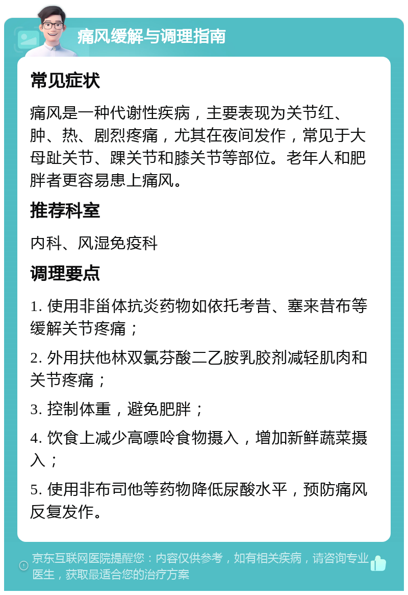 痛风缓解与调理指南 常见症状 痛风是一种代谢性疾病，主要表现为关节红、肿、热、剧烈疼痛，尤其在夜间发作，常见于大母趾关节、踝关节和膝关节等部位。老年人和肥胖者更容易患上痛风。 推荐科室 内科、风湿免疫科 调理要点 1. 使用非甾体抗炎药物如依托考昔、塞来昔布等缓解关节疼痛； 2. 外用扶他林双氯芬酸二乙胺乳胶剂减轻肌肉和关节疼痛； 3. 控制体重，避免肥胖； 4. 饮食上减少高嘌呤食物摄入，增加新鲜蔬菜摄入； 5. 使用非布司他等药物降低尿酸水平，预防痛风反复发作。