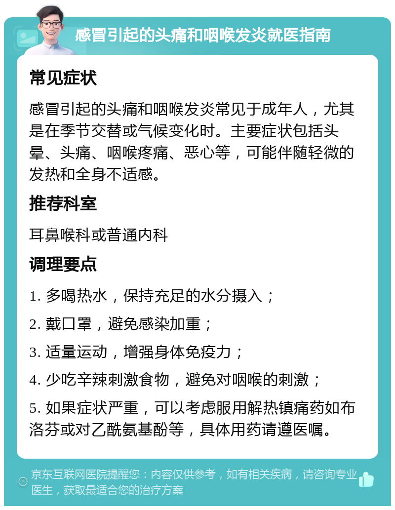 感冒引起的头痛和咽喉发炎就医指南 常见症状 感冒引起的头痛和咽喉发炎常见于成年人，尤其是在季节交替或气候变化时。主要症状包括头晕、头痛、咽喉疼痛、恶心等，可能伴随轻微的发热和全身不适感。 推荐科室 耳鼻喉科或普通内科 调理要点 1. 多喝热水，保持充足的水分摄入； 2. 戴口罩，避免感染加重； 3. 适量运动，增强身体免疫力； 4. 少吃辛辣刺激食物，避免对咽喉的刺激； 5. 如果症状严重，可以考虑服用解热镇痛药如布洛芬或对乙酰氨基酚等，具体用药请遵医嘱。